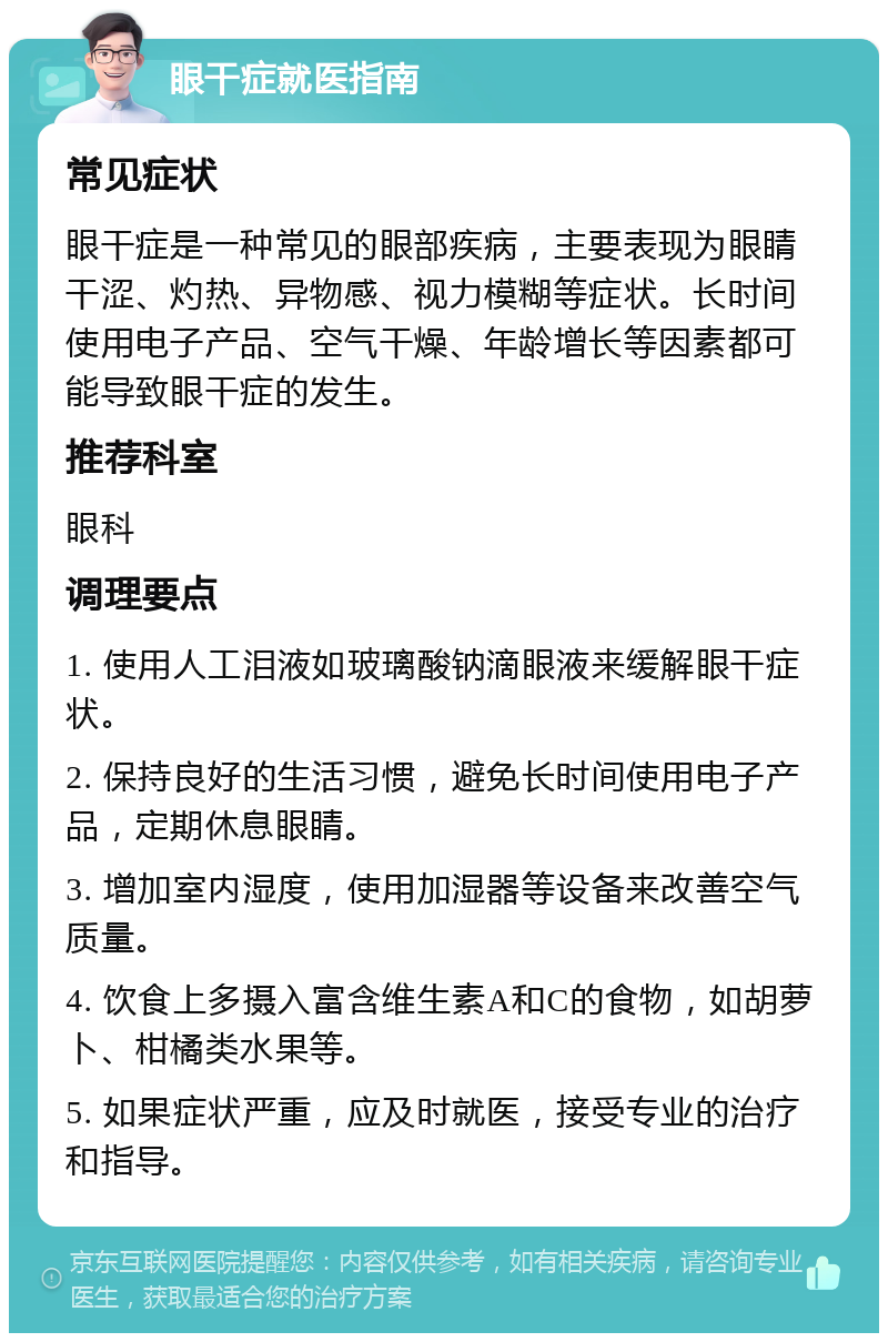 眼干症就医指南 常见症状 眼干症是一种常见的眼部疾病，主要表现为眼睛干涩、灼热、异物感、视力模糊等症状。长时间使用电子产品、空气干燥、年龄增长等因素都可能导致眼干症的发生。 推荐科室 眼科 调理要点 1. 使用人工泪液如玻璃酸钠滴眼液来缓解眼干症状。 2. 保持良好的生活习惯，避免长时间使用电子产品，定期休息眼睛。 3. 增加室内湿度，使用加湿器等设备来改善空气质量。 4. 饮食上多摄入富含维生素A和C的食物，如胡萝卜、柑橘类水果等。 5. 如果症状严重，应及时就医，接受专业的治疗和指导。