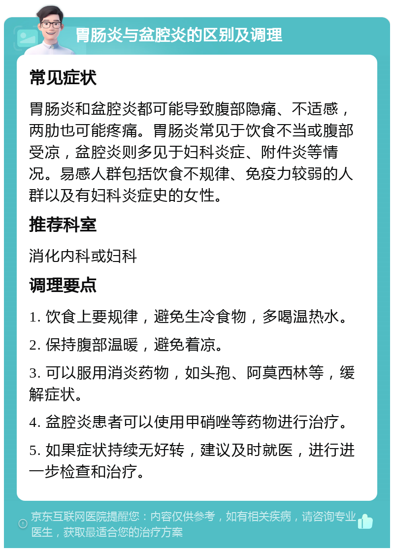 胃肠炎与盆腔炎的区别及调理 常见症状 胃肠炎和盆腔炎都可能导致腹部隐痛、不适感，两肋也可能疼痛。胃肠炎常见于饮食不当或腹部受凉，盆腔炎则多见于妇科炎症、附件炎等情况。易感人群包括饮食不规律、免疫力较弱的人群以及有妇科炎症史的女性。 推荐科室 消化内科或妇科 调理要点 1. 饮食上要规律，避免生冷食物，多喝温热水。 2. 保持腹部温暖，避免着凉。 3. 可以服用消炎药物，如头孢、阿莫西林等，缓解症状。 4. 盆腔炎患者可以使用甲硝唑等药物进行治疗。 5. 如果症状持续无好转，建议及时就医，进行进一步检查和治疗。