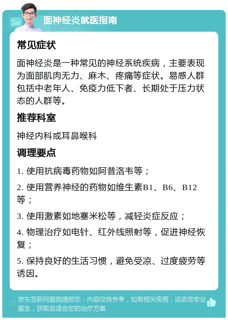 面神经炎就医指南 常见症状 面神经炎是一种常见的神经系统疾病，主要表现为面部肌肉无力、麻木、疼痛等症状。易感人群包括中老年人、免疫力低下者、长期处于压力状态的人群等。 推荐科室 神经内科或耳鼻喉科 调理要点 1. 使用抗病毒药物如阿昔洛韦等； 2. 使用营养神经的药物如维生素B1、B6、B12等； 3. 使用激素如地塞米松等，减轻炎症反应； 4. 物理治疗如电针、红外线照射等，促进神经恢复； 5. 保持良好的生活习惯，避免受凉、过度疲劳等诱因。