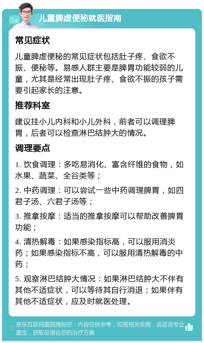 儿童脾虚便秘就医指南 常见症状 儿童脾虚便秘的常见症状包括肚子疼、食欲不振、便秘等。易感人群主要是脾胃功能较弱的儿童，尤其是经常出现肚子疼、食欲不振的孩子需要引起家长的注意。 推荐科室 建议挂小儿内科和小儿外科，前者可以调理脾胃，后者可以检查淋巴结肿大的情况。 调理要点 1. 饮食调理：多吃易消化、富含纤维的食物，如水果、蔬菜、全谷类等； 2. 中药调理：可以尝试一些中药调理脾胃，如四君子汤、六君子汤等； 3. 推拿按摩：适当的推拿按摩可以帮助改善脾胃功能； 4. 清热解毒：如果感染指标高，可以服用消炎药；如果感染指标不高，可以服用清热解毒的中药； 5. 观察淋巴结肿大情况：如果淋巴结肿大不伴有其他不适症状，可以等待其自行消退；如果伴有其他不适症状，应及时就医处理。