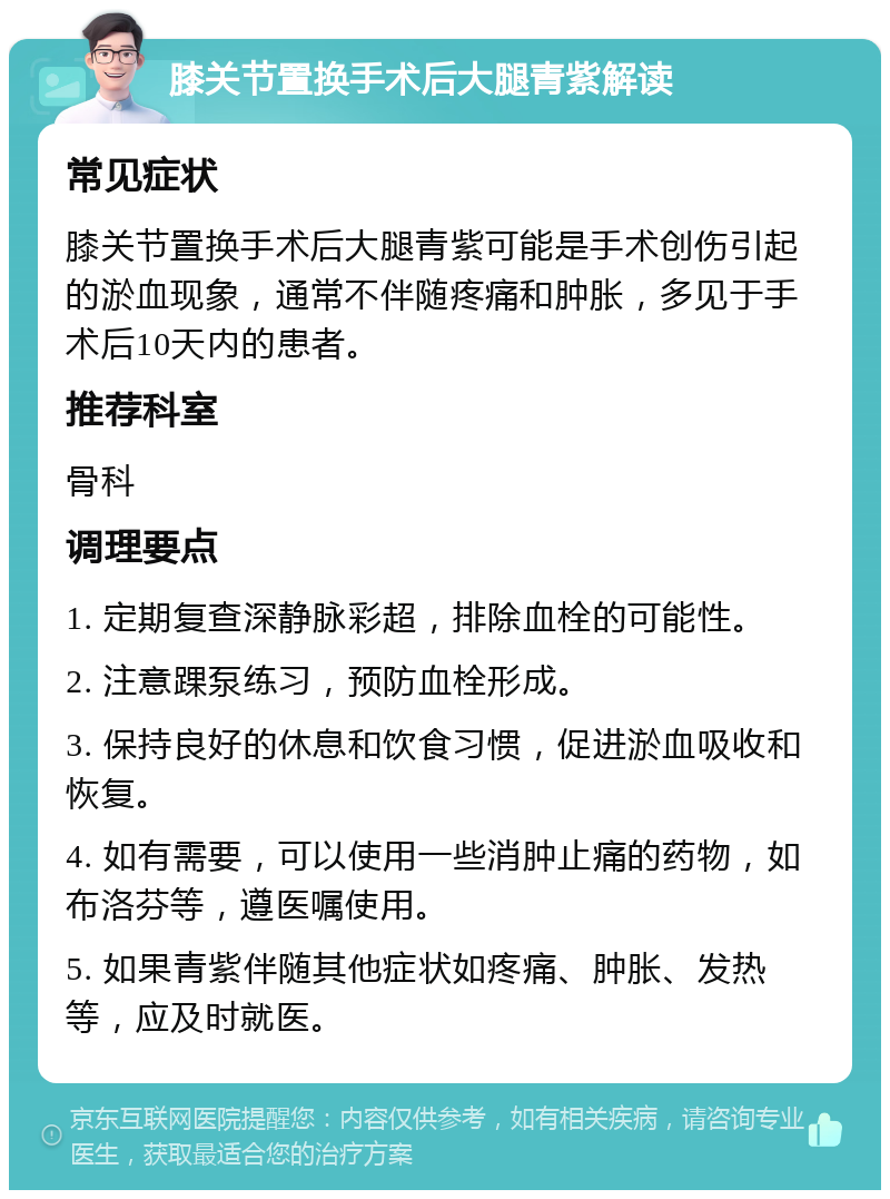 膝关节置换手术后大腿青紫解读 常见症状 膝关节置换手术后大腿青紫可能是手术创伤引起的淤血现象，通常不伴随疼痛和肿胀，多见于手术后10天内的患者。 推荐科室 骨科 调理要点 1. 定期复查深静脉彩超，排除血栓的可能性。 2. 注意踝泵练习，预防血栓形成。 3. 保持良好的休息和饮食习惯，促进淤血吸收和恢复。 4. 如有需要，可以使用一些消肿止痛的药物，如布洛芬等，遵医嘱使用。 5. 如果青紫伴随其他症状如疼痛、肿胀、发热等，应及时就医。