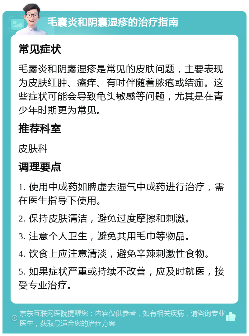 毛囊炎和阴囊湿疹的治疗指南 常见症状 毛囊炎和阴囊湿疹是常见的皮肤问题，主要表现为皮肤红肿、瘙痒、有时伴随着脓疱或结痂。这些症状可能会导致龟头敏感等问题，尤其是在青少年时期更为常见。 推荐科室 皮肤科 调理要点 1. 使用中成药如脾虚去湿气中成药进行治疗，需在医生指导下使用。 2. 保持皮肤清洁，避免过度摩擦和刺激。 3. 注意个人卫生，避免共用毛巾等物品。 4. 饮食上应注意清淡，避免辛辣刺激性食物。 5. 如果症状严重或持续不改善，应及时就医，接受专业治疗。