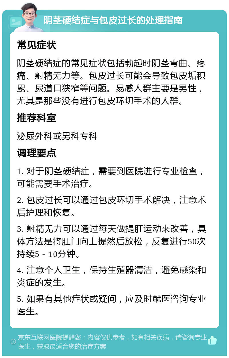 阴茎硬结症与包皮过长的处理指南 常见症状 阴茎硬结症的常见症状包括勃起时阴茎弯曲、疼痛、射精无力等。包皮过长可能会导致包皮垢积累、尿道口狭窄等问题。易感人群主要是男性，尤其是那些没有进行包皮环切手术的人群。 推荐科室 泌尿外科或男科专科 调理要点 1. 对于阴茎硬结症，需要到医院进行专业检查，可能需要手术治疗。 2. 包皮过长可以通过包皮环切手术解决，注意术后护理和恢复。 3. 射精无力可以通过每天做提肛运动来改善，具体方法是将肛门向上提然后放松，反复进行50次持续5－10分钟。 4. 注意个人卫生，保持生殖器清洁，避免感染和炎症的发生。 5. 如果有其他症状或疑问，应及时就医咨询专业医生。