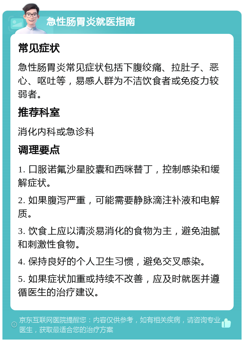 急性肠胃炎就医指南 常见症状 急性肠胃炎常见症状包括下腹绞痛、拉肚子、恶心、呕吐等，易感人群为不洁饮食者或免疫力较弱者。 推荐科室 消化内科或急诊科 调理要点 1. 口服诺氟沙星胶囊和西咪替丁，控制感染和缓解症状。 2. 如果腹泻严重，可能需要静脉滴注补液和电解质。 3. 饮食上应以清淡易消化的食物为主，避免油腻和刺激性食物。 4. 保持良好的个人卫生习惯，避免交叉感染。 5. 如果症状加重或持续不改善，应及时就医并遵循医生的治疗建议。