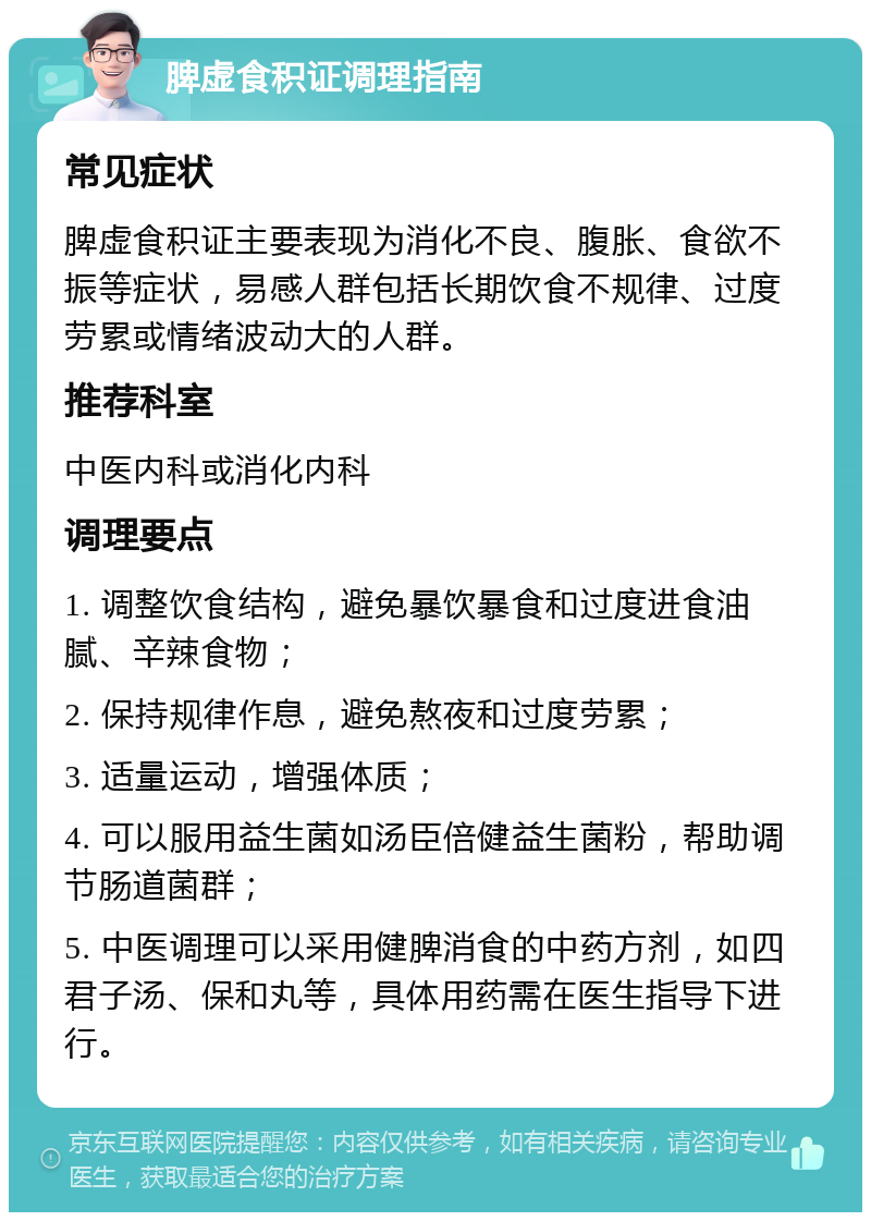 脾虚食积证调理指南 常见症状 脾虚食积证主要表现为消化不良、腹胀、食欲不振等症状，易感人群包括长期饮食不规律、过度劳累或情绪波动大的人群。 推荐科室 中医内科或消化内科 调理要点 1. 调整饮食结构，避免暴饮暴食和过度进食油腻、辛辣食物； 2. 保持规律作息，避免熬夜和过度劳累； 3. 适量运动，增强体质； 4. 可以服用益生菌如汤臣倍健益生菌粉，帮助调节肠道菌群； 5. 中医调理可以采用健脾消食的中药方剂，如四君子汤、保和丸等，具体用药需在医生指导下进行。