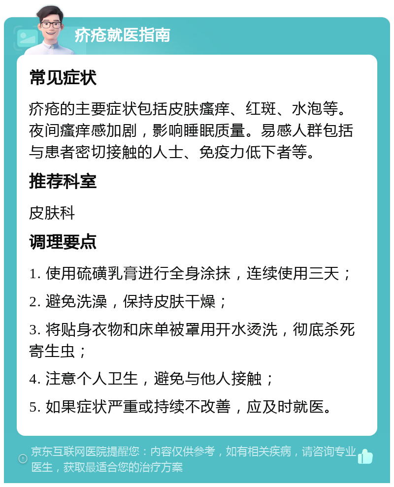 疥疮就医指南 常见症状 疥疮的主要症状包括皮肤瘙痒、红斑、水泡等。夜间瘙痒感加剧，影响睡眠质量。易感人群包括与患者密切接触的人士、免疫力低下者等。 推荐科室 皮肤科 调理要点 1. 使用硫磺乳膏进行全身涂抹，连续使用三天； 2. 避免洗澡，保持皮肤干燥； 3. 将贴身衣物和床单被罩用开水烫洗，彻底杀死寄生虫； 4. 注意个人卫生，避免与他人接触； 5. 如果症状严重或持续不改善，应及时就医。