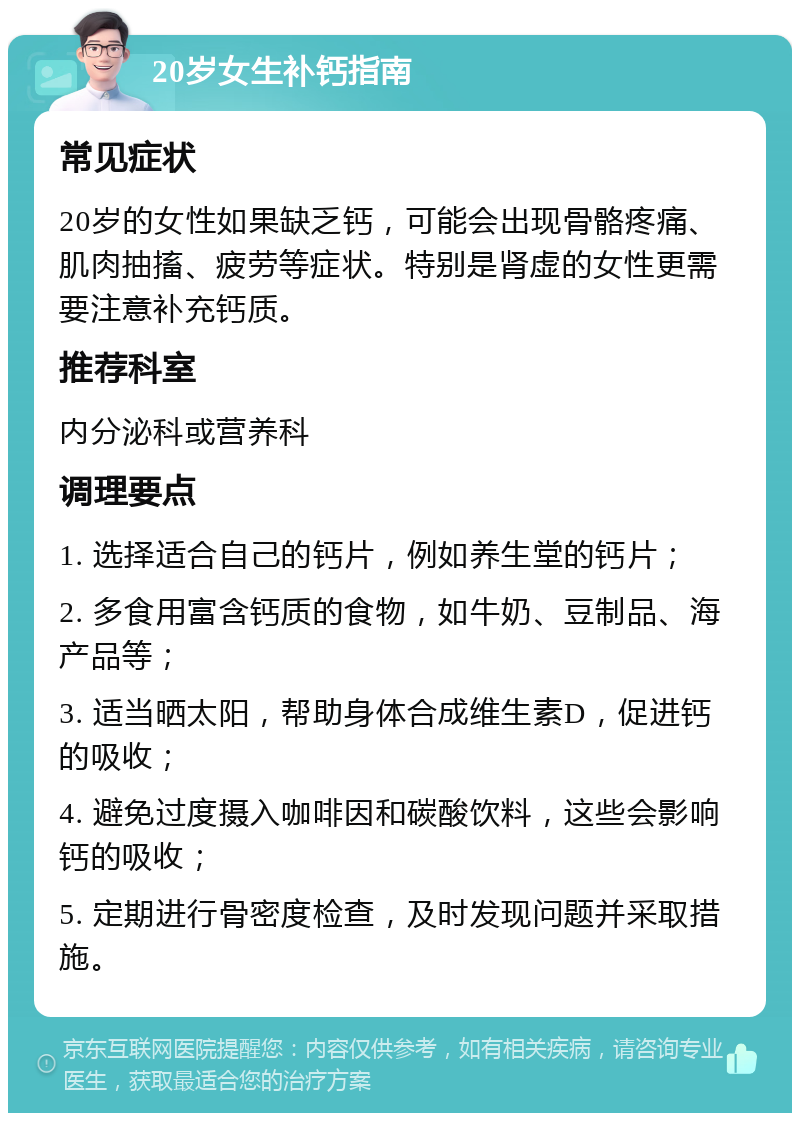 20岁女生补钙指南 常见症状 20岁的女性如果缺乏钙，可能会出现骨骼疼痛、肌肉抽搐、疲劳等症状。特别是肾虚的女性更需要注意补充钙质。 推荐科室 内分泌科或营养科 调理要点 1. 选择适合自己的钙片，例如养生堂的钙片； 2. 多食用富含钙质的食物，如牛奶、豆制品、海产品等； 3. 适当晒太阳，帮助身体合成维生素D，促进钙的吸收； 4. 避免过度摄入咖啡因和碳酸饮料，这些会影响钙的吸收； 5. 定期进行骨密度检查，及时发现问题并采取措施。