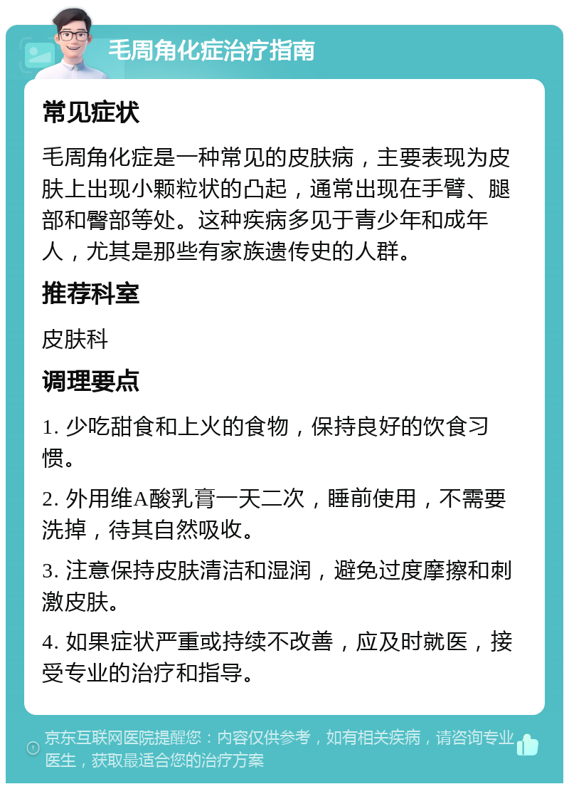 毛周角化症治疗指南 常见症状 毛周角化症是一种常见的皮肤病，主要表现为皮肤上出现小颗粒状的凸起，通常出现在手臂、腿部和臀部等处。这种疾病多见于青少年和成年人，尤其是那些有家族遗传史的人群。 推荐科室 皮肤科 调理要点 1. 少吃甜食和上火的食物，保持良好的饮食习惯。 2. 外用维A酸乳膏一天二次，睡前使用，不需要洗掉，待其自然吸收。 3. 注意保持皮肤清洁和湿润，避免过度摩擦和刺激皮肤。 4. 如果症状严重或持续不改善，应及时就医，接受专业的治疗和指导。