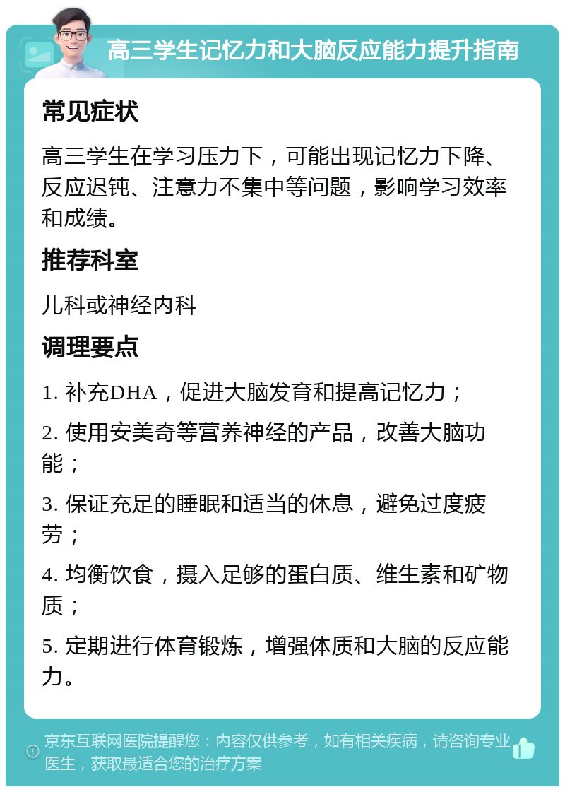 高三学生记忆力和大脑反应能力提升指南 常见症状 高三学生在学习压力下，可能出现记忆力下降、反应迟钝、注意力不集中等问题，影响学习效率和成绩。 推荐科室 儿科或神经内科 调理要点 1. 补充DHA，促进大脑发育和提高记忆力； 2. 使用安美奇等营养神经的产品，改善大脑功能； 3. 保证充足的睡眠和适当的休息，避免过度疲劳； 4. 均衡饮食，摄入足够的蛋白质、维生素和矿物质； 5. 定期进行体育锻炼，增强体质和大脑的反应能力。