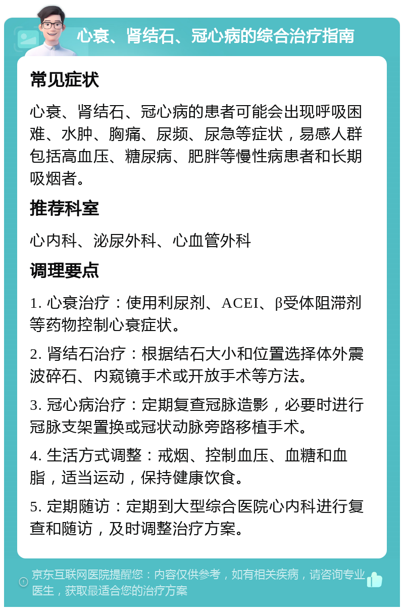 心衰、肾结石、冠心病的综合治疗指南 常见症状 心衰、肾结石、冠心病的患者可能会出现呼吸困难、水肿、胸痛、尿频、尿急等症状，易感人群包括高血压、糖尿病、肥胖等慢性病患者和长期吸烟者。 推荐科室 心内科、泌尿外科、心血管外科 调理要点 1. 心衰治疗：使用利尿剂、ACEI、β受体阻滞剂等药物控制心衰症状。 2. 肾结石治疗：根据结石大小和位置选择体外震波碎石、内窥镜手术或开放手术等方法。 3. 冠心病治疗：定期复查冠脉造影，必要时进行冠脉支架置换或冠状动脉旁路移植手术。 4. 生活方式调整：戒烟、控制血压、血糖和血脂，适当运动，保持健康饮食。 5. 定期随访：定期到大型综合医院心内科进行复查和随访，及时调整治疗方案。