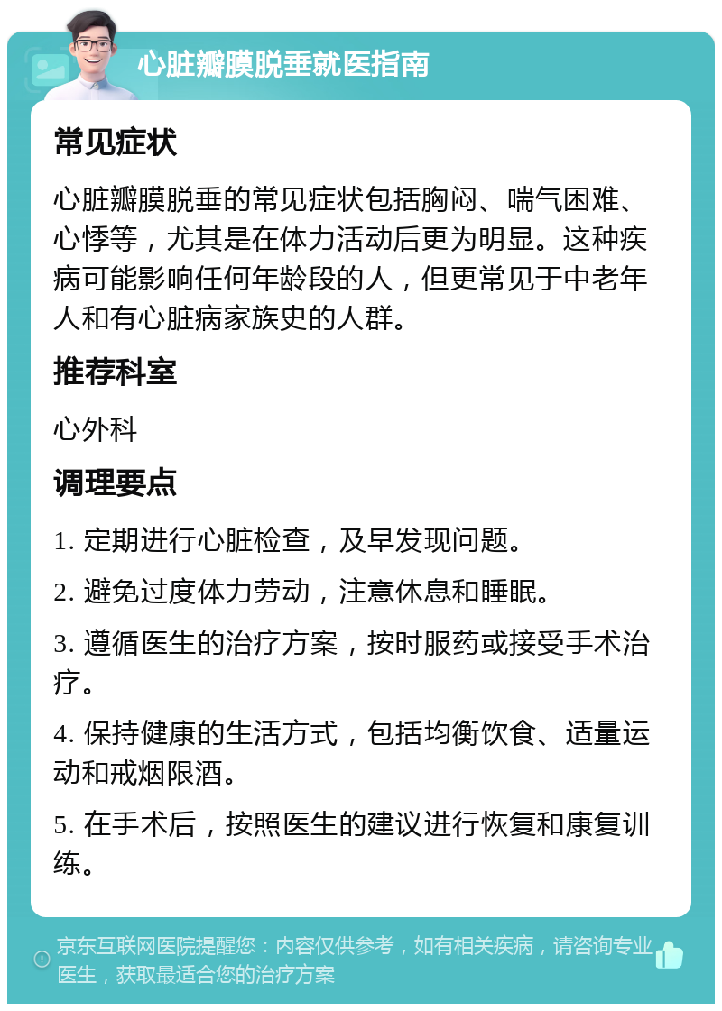 心脏瓣膜脱垂就医指南 常见症状 心脏瓣膜脱垂的常见症状包括胸闷、喘气困难、心悸等，尤其是在体力活动后更为明显。这种疾病可能影响任何年龄段的人，但更常见于中老年人和有心脏病家族史的人群。 推荐科室 心外科 调理要点 1. 定期进行心脏检查，及早发现问题。 2. 避免过度体力劳动，注意休息和睡眠。 3. 遵循医生的治疗方案，按时服药或接受手术治疗。 4. 保持健康的生活方式，包括均衡饮食、适量运动和戒烟限酒。 5. 在手术后，按照医生的建议进行恢复和康复训练。