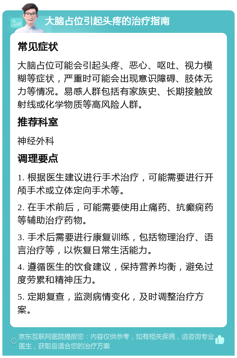 大脑占位引起头疼的治疗指南 常见症状 大脑占位可能会引起头疼、恶心、呕吐、视力模糊等症状，严重时可能会出现意识障碍、肢体无力等情况。易感人群包括有家族史、长期接触放射线或化学物质等高风险人群。 推荐科室 神经外科 调理要点 1. 根据医生建议进行手术治疗，可能需要进行开颅手术或立体定向手术等。 2. 在手术前后，可能需要使用止痛药、抗癫痫药等辅助治疗药物。 3. 手术后需要进行康复训练，包括物理治疗、语言治疗等，以恢复日常生活能力。 4. 遵循医生的饮食建议，保持营养均衡，避免过度劳累和精神压力。 5. 定期复查，监测病情变化，及时调整治疗方案。