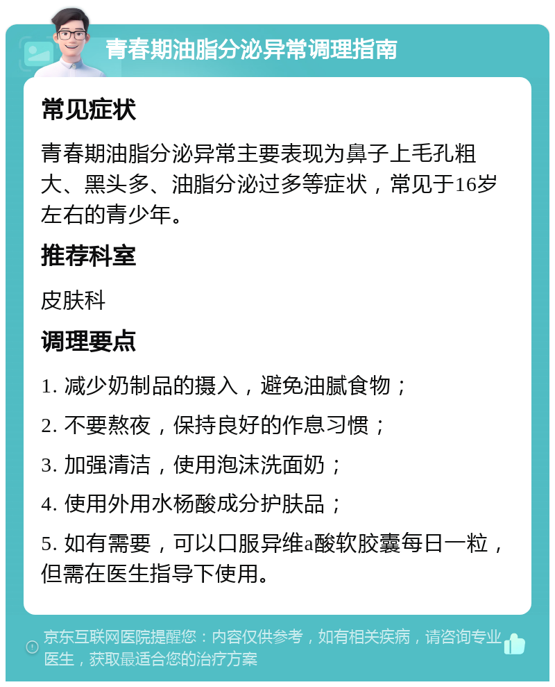 青春期油脂分泌异常调理指南 常见症状 青春期油脂分泌异常主要表现为鼻子上毛孔粗大、黑头多、油脂分泌过多等症状，常见于16岁左右的青少年。 推荐科室 皮肤科 调理要点 1. 减少奶制品的摄入，避免油腻食物； 2. 不要熬夜，保持良好的作息习惯； 3. 加强清洁，使用泡沫洗面奶； 4. 使用外用水杨酸成分护肤品； 5. 如有需要，可以口服异维a酸软胶囊每日一粒，但需在医生指导下使用。