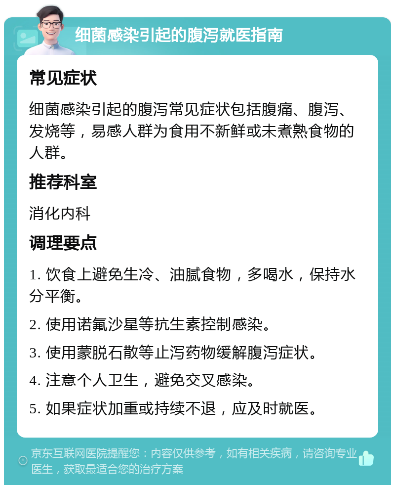 细菌感染引起的腹泻就医指南 常见症状 细菌感染引起的腹泻常见症状包括腹痛、腹泻、发烧等，易感人群为食用不新鲜或未煮熟食物的人群。 推荐科室 消化内科 调理要点 1. 饮食上避免生冷、油腻食物，多喝水，保持水分平衡。 2. 使用诺氟沙星等抗生素控制感染。 3. 使用蒙脱石散等止泻药物缓解腹泻症状。 4. 注意个人卫生，避免交叉感染。 5. 如果症状加重或持续不退，应及时就医。