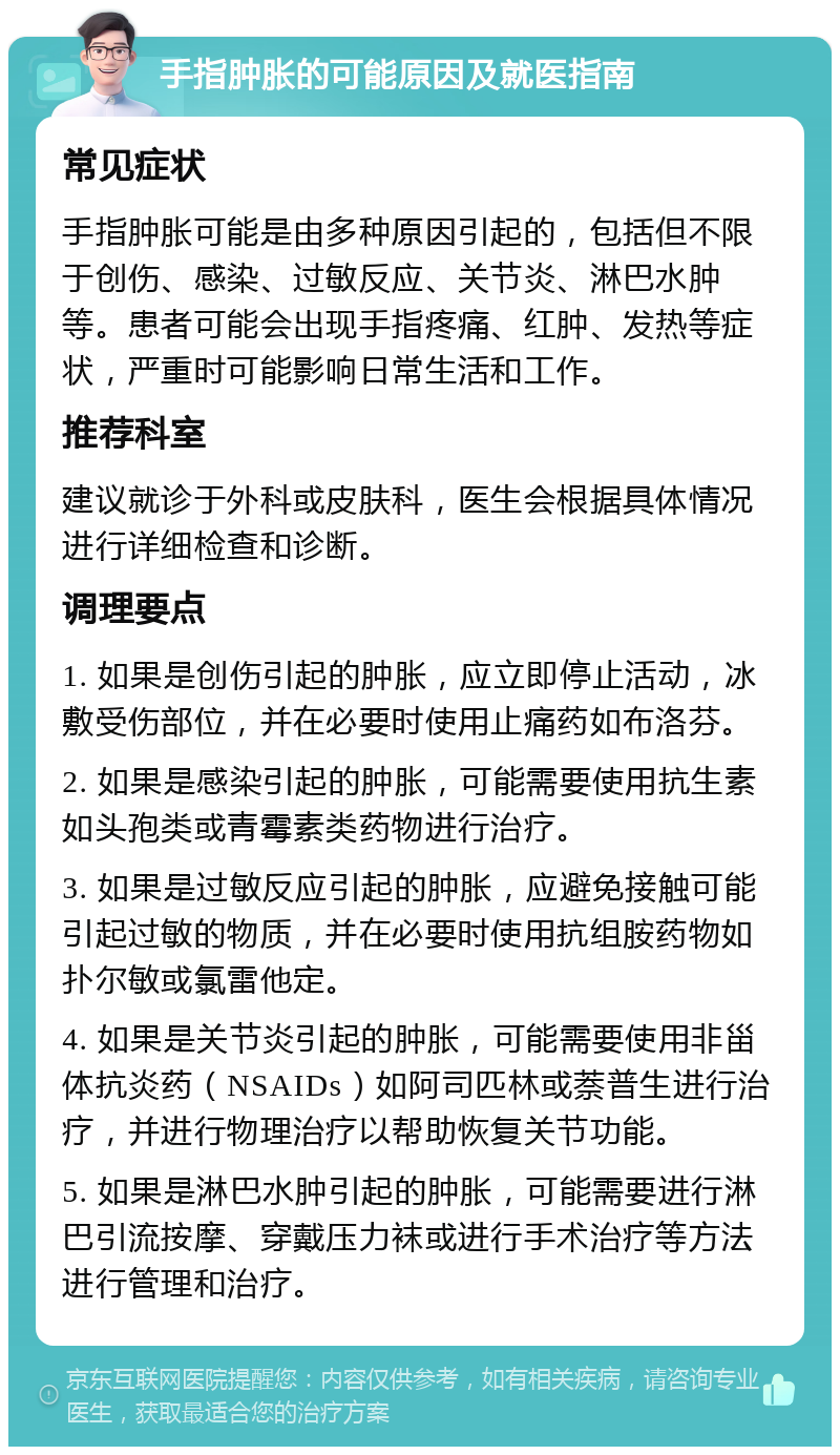 手指肿胀的可能原因及就医指南 常见症状 手指肿胀可能是由多种原因引起的，包括但不限于创伤、感染、过敏反应、关节炎、淋巴水肿等。患者可能会出现手指疼痛、红肿、发热等症状，严重时可能影响日常生活和工作。 推荐科室 建议就诊于外科或皮肤科，医生会根据具体情况进行详细检查和诊断。 调理要点 1. 如果是创伤引起的肿胀，应立即停止活动，冰敷受伤部位，并在必要时使用止痛药如布洛芬。 2. 如果是感染引起的肿胀，可能需要使用抗生素如头孢类或青霉素类药物进行治疗。 3. 如果是过敏反应引起的肿胀，应避免接触可能引起过敏的物质，并在必要时使用抗组胺药物如扑尔敏或氯雷他定。 4. 如果是关节炎引起的肿胀，可能需要使用非甾体抗炎药（NSAIDs）如阿司匹林或萘普生进行治疗，并进行物理治疗以帮助恢复关节功能。 5. 如果是淋巴水肿引起的肿胀，可能需要进行淋巴引流按摩、穿戴压力袜或进行手术治疗等方法进行管理和治疗。