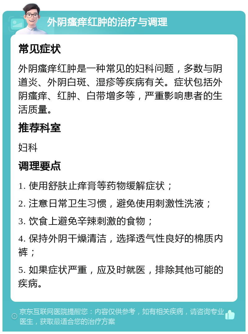 外阴瘙痒红肿的治疗与调理 常见症状 外阴瘙痒红肿是一种常见的妇科问题，多数与阴道炎、外阴白斑、湿疹等疾病有关。症状包括外阴瘙痒、红肿、白带增多等，严重影响患者的生活质量。 推荐科室 妇科 调理要点 1. 使用舒肤止痒膏等药物缓解症状； 2. 注意日常卫生习惯，避免使用刺激性洗液； 3. 饮食上避免辛辣刺激的食物； 4. 保持外阴干燥清洁，选择透气性良好的棉质内裤； 5. 如果症状严重，应及时就医，排除其他可能的疾病。