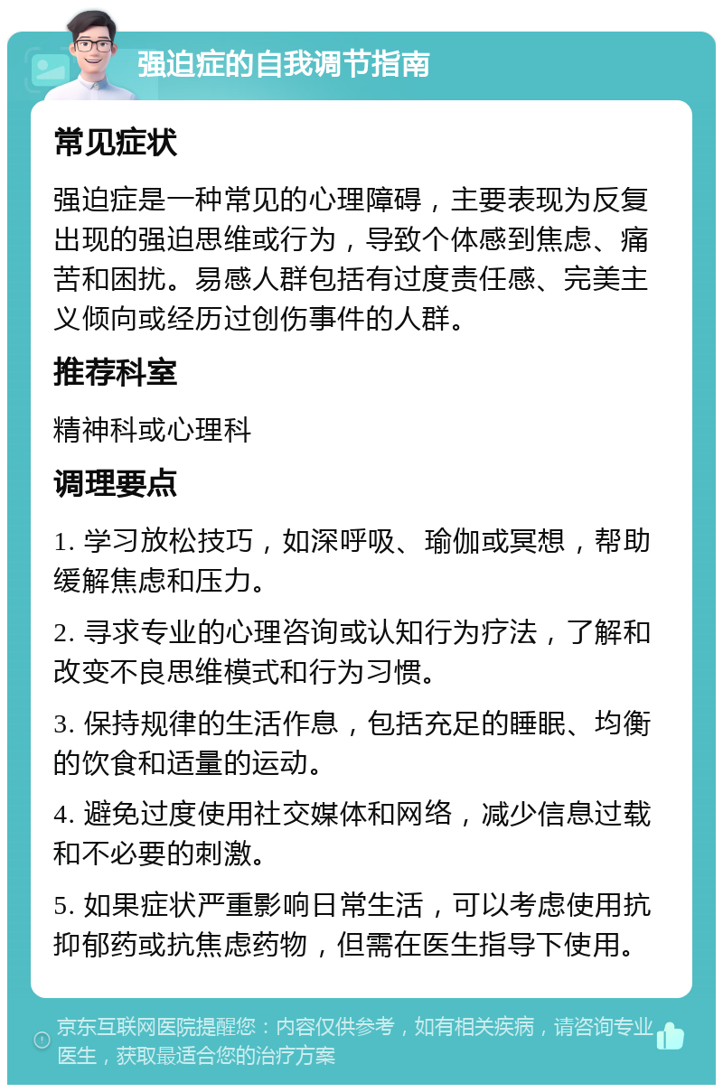 强迫症的自我调节指南 常见症状 强迫症是一种常见的心理障碍，主要表现为反复出现的强迫思维或行为，导致个体感到焦虑、痛苦和困扰。易感人群包括有过度责任感、完美主义倾向或经历过创伤事件的人群。 推荐科室 精神科或心理科 调理要点 1. 学习放松技巧，如深呼吸、瑜伽或冥想，帮助缓解焦虑和压力。 2. 寻求专业的心理咨询或认知行为疗法，了解和改变不良思维模式和行为习惯。 3. 保持规律的生活作息，包括充足的睡眠、均衡的饮食和适量的运动。 4. 避免过度使用社交媒体和网络，减少信息过载和不必要的刺激。 5. 如果症状严重影响日常生活，可以考虑使用抗抑郁药或抗焦虑药物，但需在医生指导下使用。