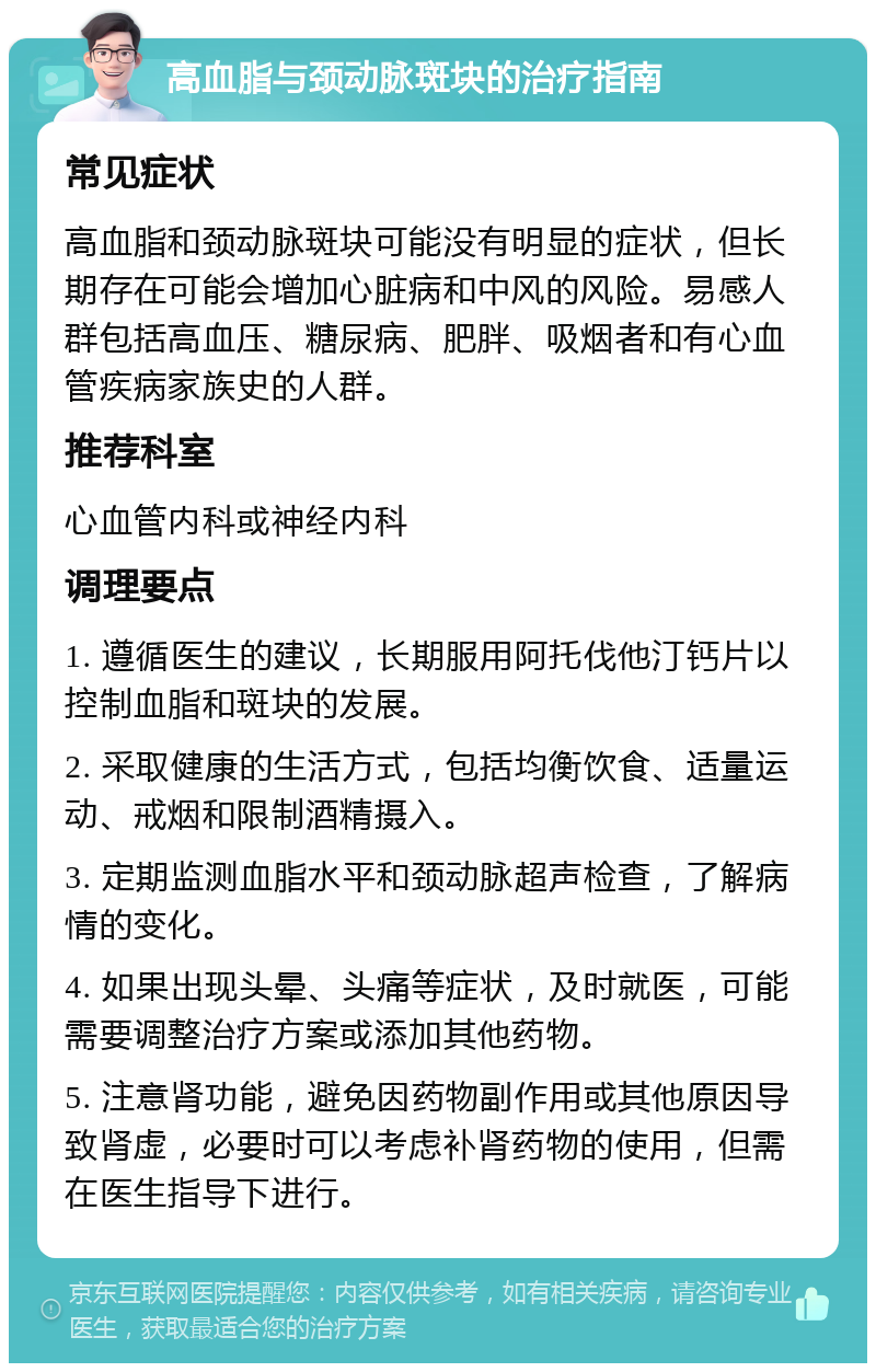 高血脂与颈动脉斑块的治疗指南 常见症状 高血脂和颈动脉斑块可能没有明显的症状，但长期存在可能会增加心脏病和中风的风险。易感人群包括高血压、糖尿病、肥胖、吸烟者和有心血管疾病家族史的人群。 推荐科室 心血管内科或神经内科 调理要点 1. 遵循医生的建议，长期服用阿托伐他汀钙片以控制血脂和斑块的发展。 2. 采取健康的生活方式，包括均衡饮食、适量运动、戒烟和限制酒精摄入。 3. 定期监测血脂水平和颈动脉超声检查，了解病情的变化。 4. 如果出现头晕、头痛等症状，及时就医，可能需要调整治疗方案或添加其他药物。 5. 注意肾功能，避免因药物副作用或其他原因导致肾虚，必要时可以考虑补肾药物的使用，但需在医生指导下进行。