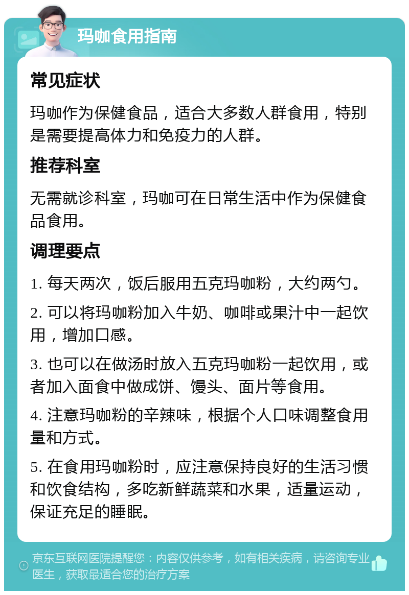 玛咖食用指南 常见症状 玛咖作为保健食品，适合大多数人群食用，特别是需要提高体力和免疫力的人群。 推荐科室 无需就诊科室，玛咖可在日常生活中作为保健食品食用。 调理要点 1. 每天两次，饭后服用五克玛咖粉，大约两勺。 2. 可以将玛咖粉加入牛奶、咖啡或果汁中一起饮用，增加口感。 3. 也可以在做汤时放入五克玛咖粉一起饮用，或者加入面食中做成饼、馒头、面片等食用。 4. 注意玛咖粉的辛辣味，根据个人口味调整食用量和方式。 5. 在食用玛咖粉时，应注意保持良好的生活习惯和饮食结构，多吃新鲜蔬菜和水果，适量运动，保证充足的睡眠。