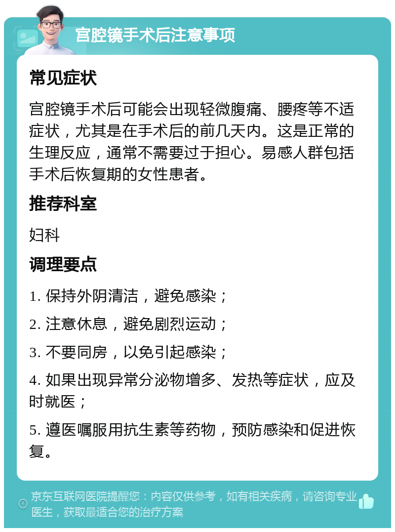 宫腔镜手术后注意事项 常见症状 宫腔镜手术后可能会出现轻微腹痛、腰疼等不适症状，尤其是在手术后的前几天内。这是正常的生理反应，通常不需要过于担心。易感人群包括手术后恢复期的女性患者。 推荐科室 妇科 调理要点 1. 保持外阴清洁，避免感染； 2. 注意休息，避免剧烈运动； 3. 不要同房，以免引起感染； 4. 如果出现异常分泌物增多、发热等症状，应及时就医； 5. 遵医嘱服用抗生素等药物，预防感染和促进恢复。