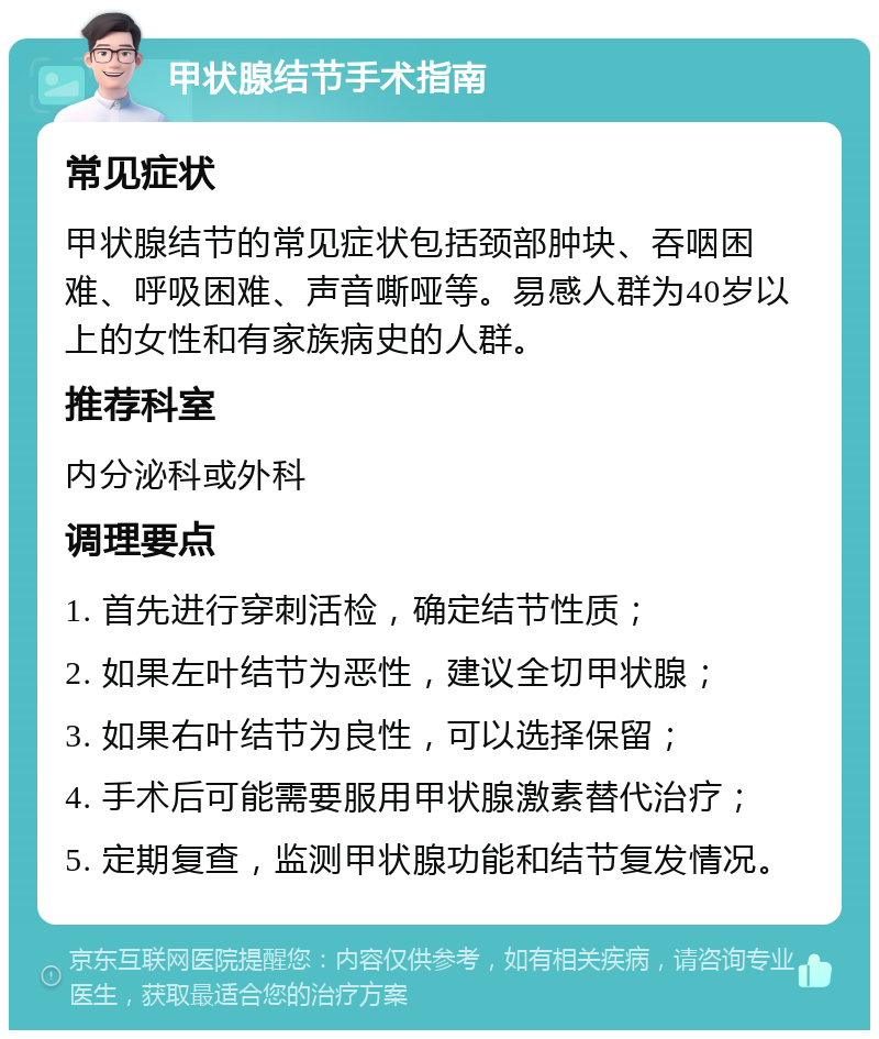 甲状腺结节手术指南 常见症状 甲状腺结节的常见症状包括颈部肿块、吞咽困难、呼吸困难、声音嘶哑等。易感人群为40岁以上的女性和有家族病史的人群。 推荐科室 内分泌科或外科 调理要点 1. 首先进行穿刺活检，确定结节性质； 2. 如果左叶结节为恶性，建议全切甲状腺； 3. 如果右叶结节为良性，可以选择保留； 4. 手术后可能需要服用甲状腺激素替代治疗； 5. 定期复查，监测甲状腺功能和结节复发情况。