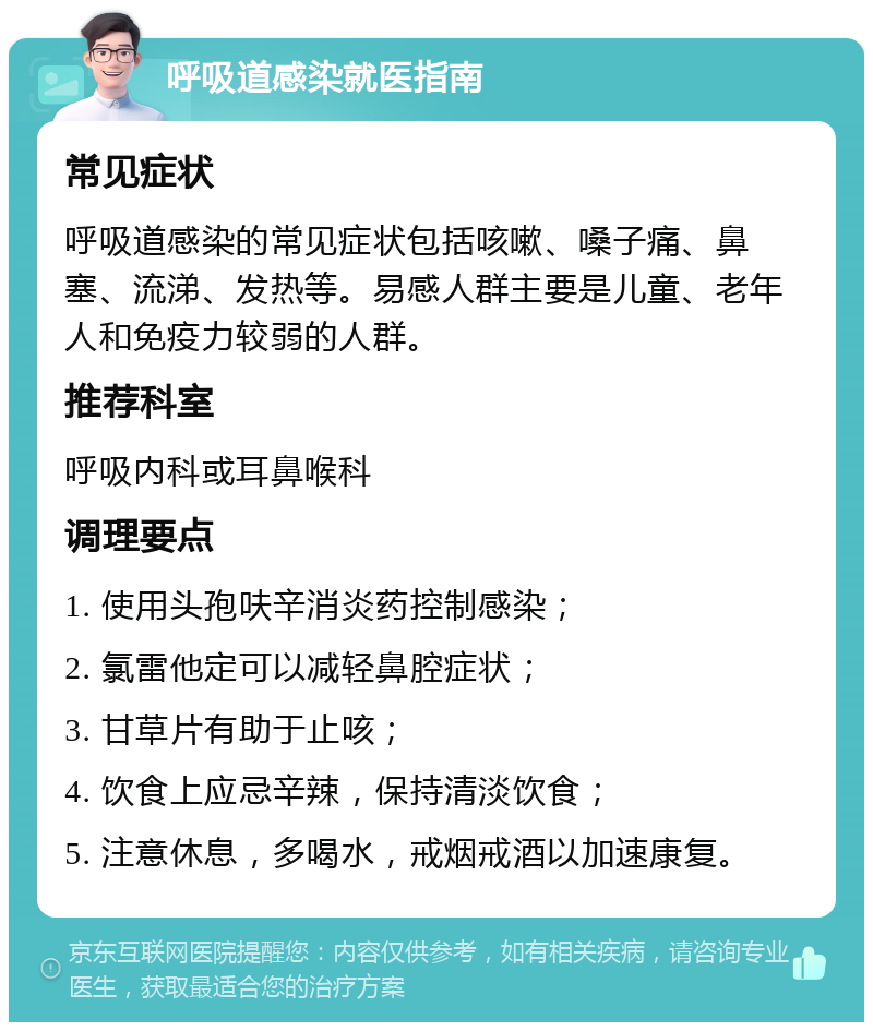 呼吸道感染就医指南 常见症状 呼吸道感染的常见症状包括咳嗽、嗓子痛、鼻塞、流涕、发热等。易感人群主要是儿童、老年人和免疫力较弱的人群。 推荐科室 呼吸内科或耳鼻喉科 调理要点 1. 使用头孢呋辛消炎药控制感染； 2. 氯雷他定可以减轻鼻腔症状； 3. 甘草片有助于止咳； 4. 饮食上应忌辛辣，保持清淡饮食； 5. 注意休息，多喝水，戒烟戒酒以加速康复。