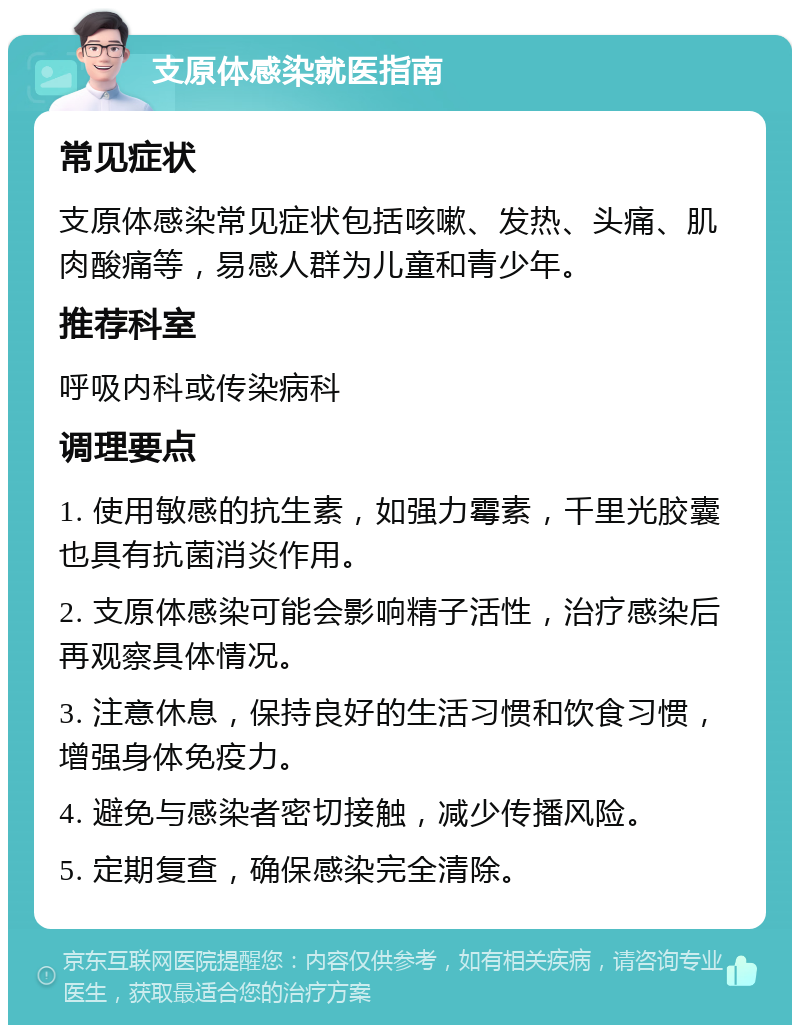 支原体感染就医指南 常见症状 支原体感染常见症状包括咳嗽、发热、头痛、肌肉酸痛等，易感人群为儿童和青少年。 推荐科室 呼吸内科或传染病科 调理要点 1. 使用敏感的抗生素，如强力霉素，千里光胶囊也具有抗菌消炎作用。 2. 支原体感染可能会影响精子活性，治疗感染后再观察具体情况。 3. 注意休息，保持良好的生活习惯和饮食习惯，增强身体免疫力。 4. 避免与感染者密切接触，减少传播风险。 5. 定期复查，确保感染完全清除。