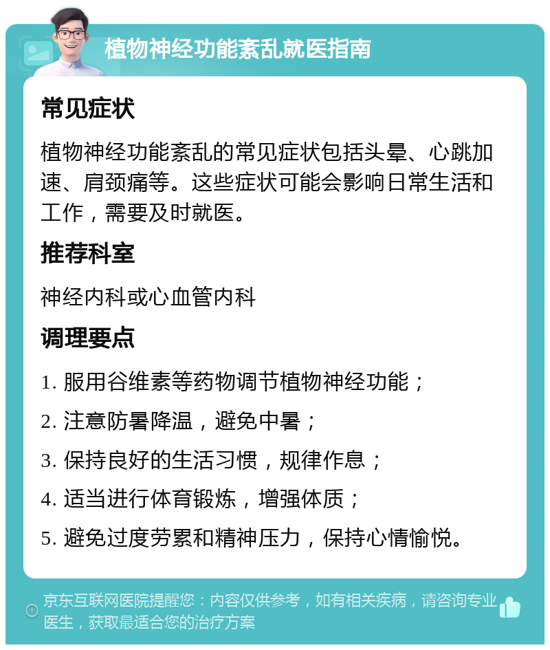 植物神经功能紊乱就医指南 常见症状 植物神经功能紊乱的常见症状包括头晕、心跳加速、肩颈痛等。这些症状可能会影响日常生活和工作，需要及时就医。 推荐科室 神经内科或心血管内科 调理要点 1. 服用谷维素等药物调节植物神经功能； 2. 注意防暑降温，避免中暑； 3. 保持良好的生活习惯，规律作息； 4. 适当进行体育锻炼，增强体质； 5. 避免过度劳累和精神压力，保持心情愉悦。