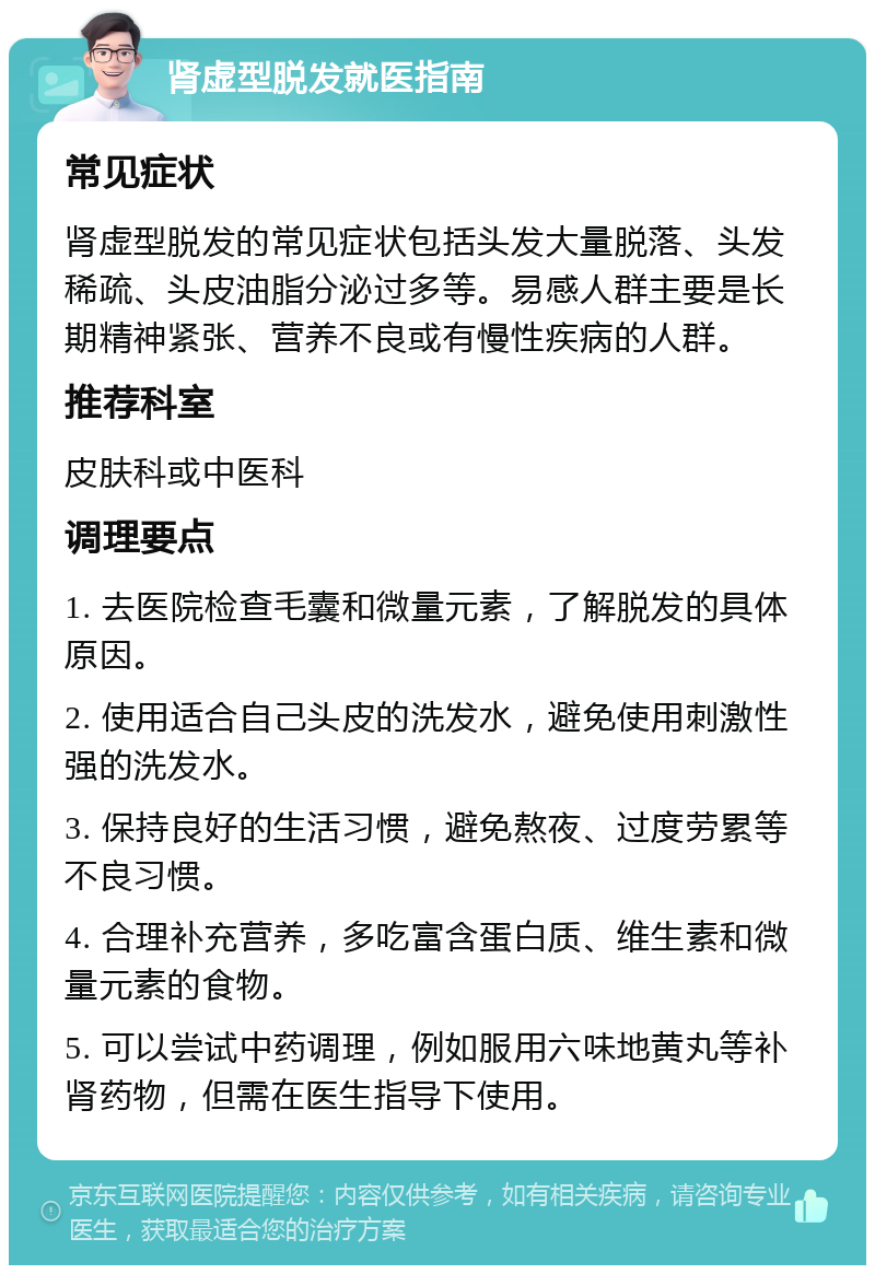 肾虚型脱发就医指南 常见症状 肾虚型脱发的常见症状包括头发大量脱落、头发稀疏、头皮油脂分泌过多等。易感人群主要是长期精神紧张、营养不良或有慢性疾病的人群。 推荐科室 皮肤科或中医科 调理要点 1. 去医院检查毛囊和微量元素，了解脱发的具体原因。 2. 使用适合自己头皮的洗发水，避免使用刺激性强的洗发水。 3. 保持良好的生活习惯，避免熬夜、过度劳累等不良习惯。 4. 合理补充营养，多吃富含蛋白质、维生素和微量元素的食物。 5. 可以尝试中药调理，例如服用六味地黄丸等补肾药物，但需在医生指导下使用。