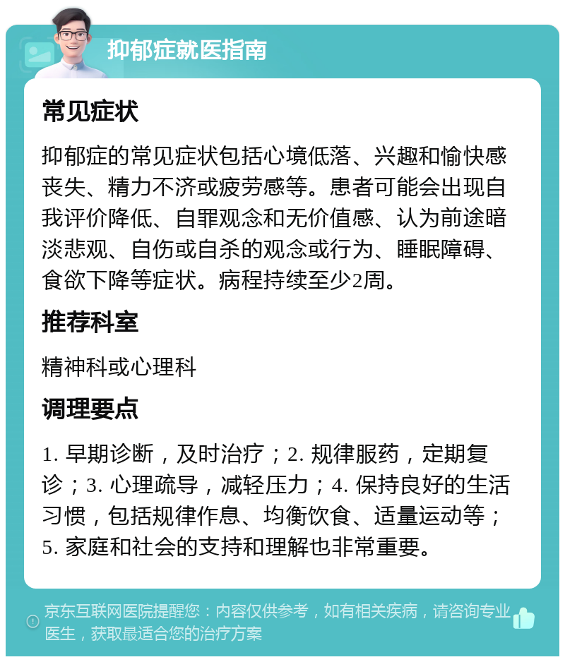 抑郁症就医指南 常见症状 抑郁症的常见症状包括心境低落、兴趣和愉快感丧失、精力不济或疲劳感等。患者可能会出现自我评价降低、自罪观念和无价值感、认为前途暗淡悲观、自伤或自杀的观念或行为、睡眠障碍、食欲下降等症状。病程持续至少2周。 推荐科室 精神科或心理科 调理要点 1. 早期诊断，及时治疗；2. 规律服药，定期复诊；3. 心理疏导，减轻压力；4. 保持良好的生活习惯，包括规律作息、均衡饮食、适量运动等；5. 家庭和社会的支持和理解也非常重要。