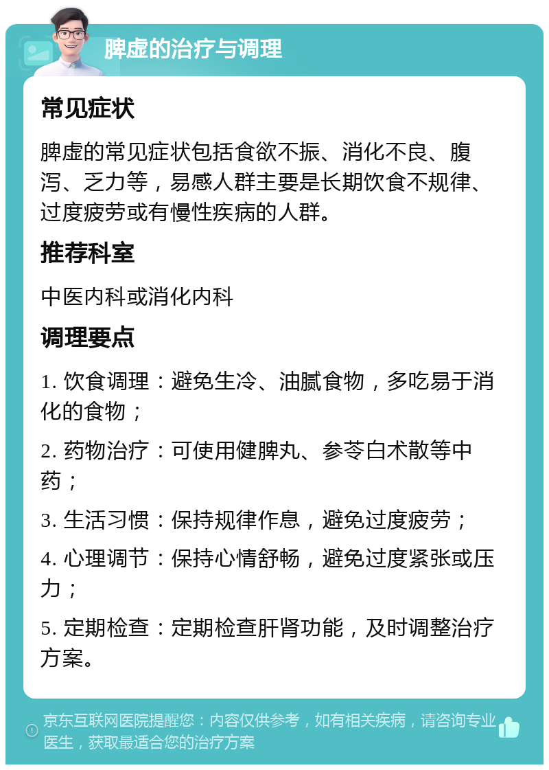 脾虚的治疗与调理 常见症状 脾虚的常见症状包括食欲不振、消化不良、腹泻、乏力等，易感人群主要是长期饮食不规律、过度疲劳或有慢性疾病的人群。 推荐科室 中医内科或消化内科 调理要点 1. 饮食调理：避免生冷、油腻食物，多吃易于消化的食物； 2. 药物治疗：可使用健脾丸、参苓白术散等中药； 3. 生活习惯：保持规律作息，避免过度疲劳； 4. 心理调节：保持心情舒畅，避免过度紧张或压力； 5. 定期检查：定期检查肝肾功能，及时调整治疗方案。