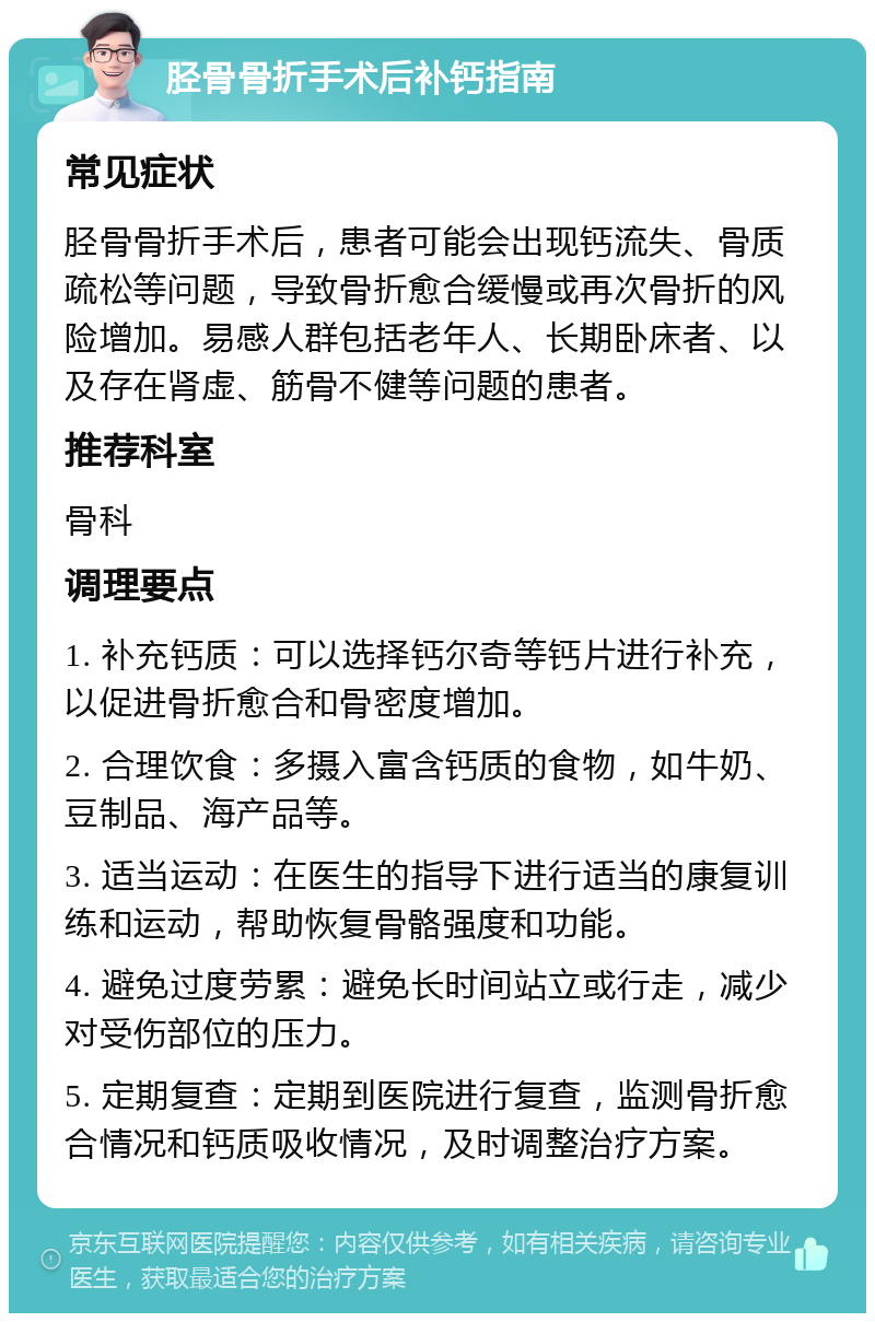 胫骨骨折手术后补钙指南 常见症状 胫骨骨折手术后，患者可能会出现钙流失、骨质疏松等问题，导致骨折愈合缓慢或再次骨折的风险增加。易感人群包括老年人、长期卧床者、以及存在肾虚、筋骨不健等问题的患者。 推荐科室 骨科 调理要点 1. 补充钙质：可以选择钙尔奇等钙片进行补充，以促进骨折愈合和骨密度增加。 2. 合理饮食：多摄入富含钙质的食物，如牛奶、豆制品、海产品等。 3. 适当运动：在医生的指导下进行适当的康复训练和运动，帮助恢复骨骼强度和功能。 4. 避免过度劳累：避免长时间站立或行走，减少对受伤部位的压力。 5. 定期复查：定期到医院进行复查，监测骨折愈合情况和钙质吸收情况，及时调整治疗方案。