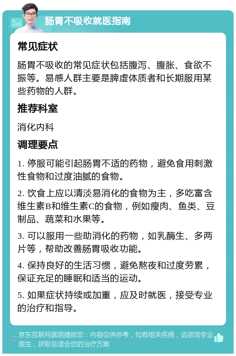 肠胃不吸收就医指南 常见症状 肠胃不吸收的常见症状包括腹泻、腹胀、食欲不振等。易感人群主要是脾虚体质者和长期服用某些药物的人群。 推荐科室 消化内科 调理要点 1. 停服可能引起肠胃不适的药物，避免食用刺激性食物和过度油腻的食物。 2. 饮食上应以清淡易消化的食物为主，多吃富含维生素B和维生素C的食物，例如瘦肉、鱼类、豆制品、蔬菜和水果等。 3. 可以服用一些助消化的药物，如乳酶生、多两片等，帮助改善肠胃吸收功能。 4. 保持良好的生活习惯，避免熬夜和过度劳累，保证充足的睡眠和适当的运动。 5. 如果症状持续或加重，应及时就医，接受专业的治疗和指导。