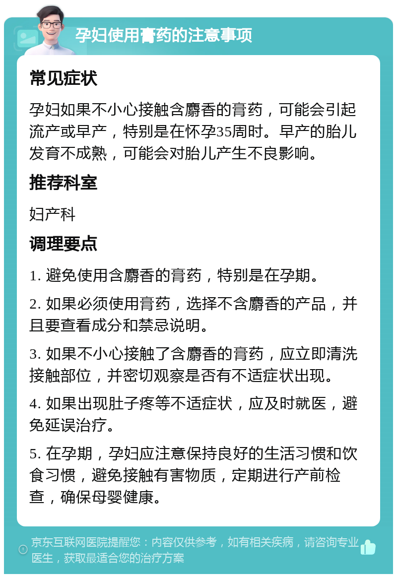 孕妇使用膏药的注意事项 常见症状 孕妇如果不小心接触含麝香的膏药，可能会引起流产或早产，特别是在怀孕35周时。早产的胎儿发育不成熟，可能会对胎儿产生不良影响。 推荐科室 妇产科 调理要点 1. 避免使用含麝香的膏药，特别是在孕期。 2. 如果必须使用膏药，选择不含麝香的产品，并且要查看成分和禁忌说明。 3. 如果不小心接触了含麝香的膏药，应立即清洗接触部位，并密切观察是否有不适症状出现。 4. 如果出现肚子疼等不适症状，应及时就医，避免延误治疗。 5. 在孕期，孕妇应注意保持良好的生活习惯和饮食习惯，避免接触有害物质，定期进行产前检查，确保母婴健康。