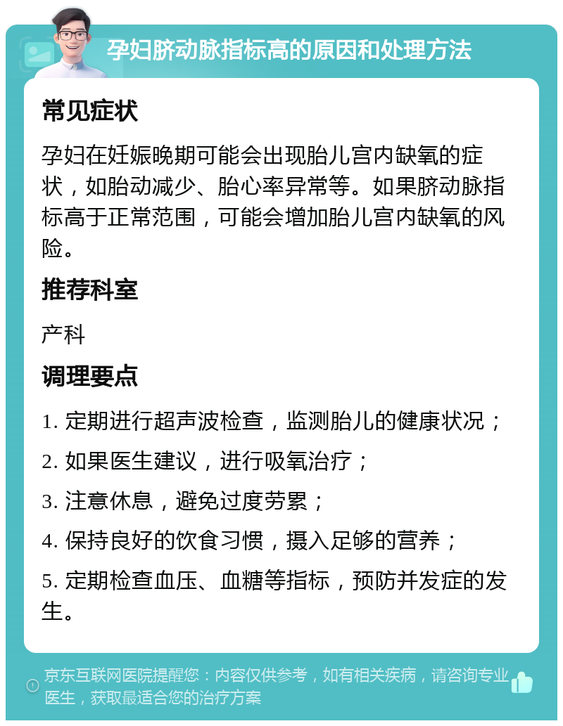 孕妇脐动脉指标高的原因和处理方法 常见症状 孕妇在妊娠晚期可能会出现胎儿宫内缺氧的症状，如胎动减少、胎心率异常等。如果脐动脉指标高于正常范围，可能会增加胎儿宫内缺氧的风险。 推荐科室 产科 调理要点 1. 定期进行超声波检查，监测胎儿的健康状况； 2. 如果医生建议，进行吸氧治疗； 3. 注意休息，避免过度劳累； 4. 保持良好的饮食习惯，摄入足够的营养； 5. 定期检查血压、血糖等指标，预防并发症的发生。