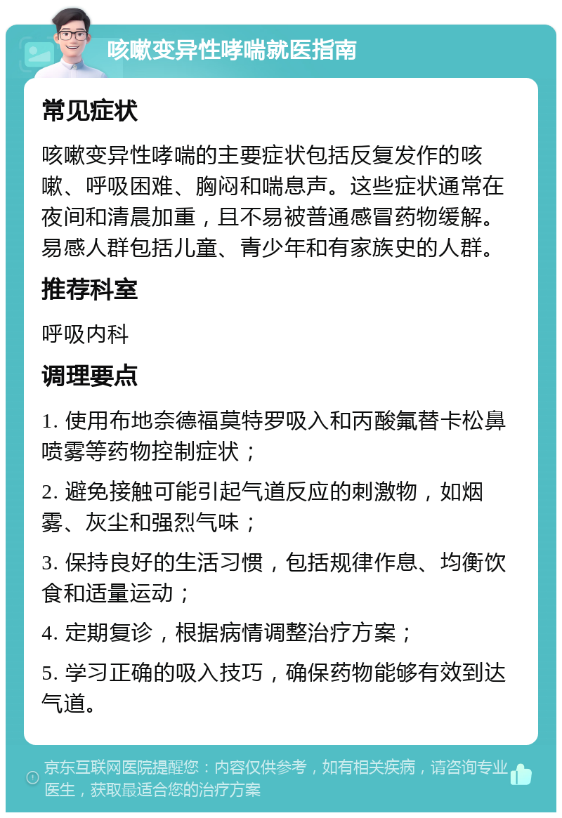 咳嗽变异性哮喘就医指南 常见症状 咳嗽变异性哮喘的主要症状包括反复发作的咳嗽、呼吸困难、胸闷和喘息声。这些症状通常在夜间和清晨加重，且不易被普通感冒药物缓解。易感人群包括儿童、青少年和有家族史的人群。 推荐科室 呼吸内科 调理要点 1. 使用布地奈德福莫特罗吸入和丙酸氟替卡松鼻喷雾等药物控制症状； 2. 避免接触可能引起气道反应的刺激物，如烟雾、灰尘和强烈气味； 3. 保持良好的生活习惯，包括规律作息、均衡饮食和适量运动； 4. 定期复诊，根据病情调整治疗方案； 5. 学习正确的吸入技巧，确保药物能够有效到达气道。