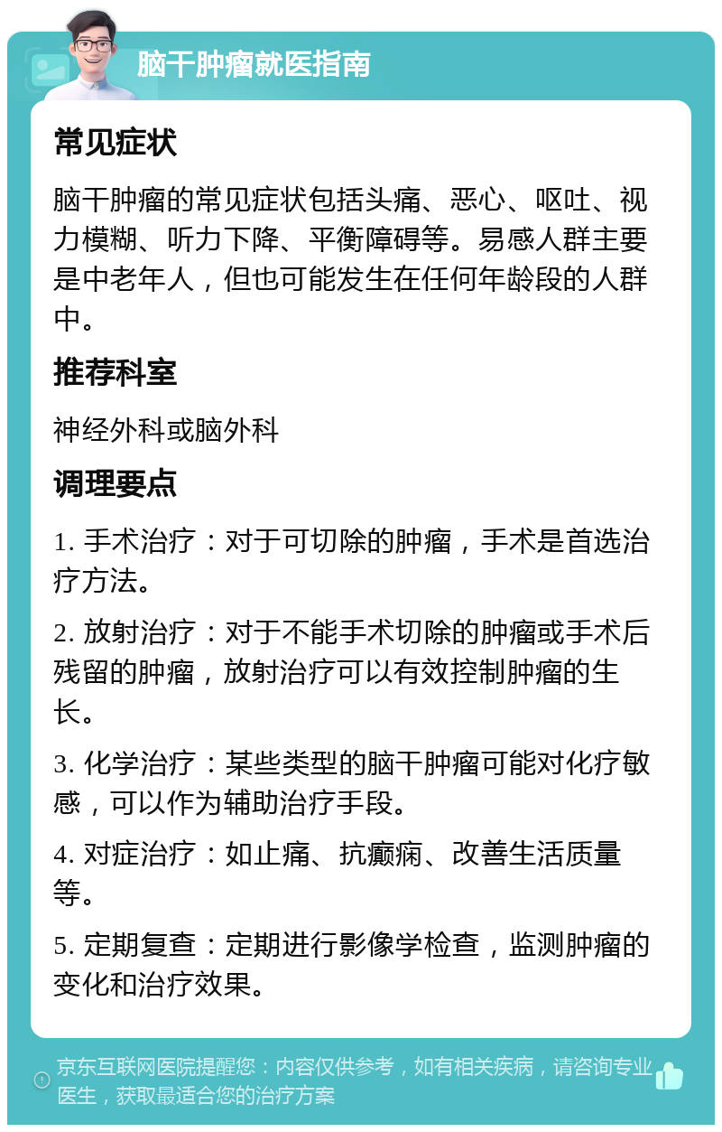 脑干肿瘤就医指南 常见症状 脑干肿瘤的常见症状包括头痛、恶心、呕吐、视力模糊、听力下降、平衡障碍等。易感人群主要是中老年人，但也可能发生在任何年龄段的人群中。 推荐科室 神经外科或脑外科 调理要点 1. 手术治疗：对于可切除的肿瘤，手术是首选治疗方法。 2. 放射治疗：对于不能手术切除的肿瘤或手术后残留的肿瘤，放射治疗可以有效控制肿瘤的生长。 3. 化学治疗：某些类型的脑干肿瘤可能对化疗敏感，可以作为辅助治疗手段。 4. 对症治疗：如止痛、抗癫痫、改善生活质量等。 5. 定期复查：定期进行影像学检查，监测肿瘤的变化和治疗效果。