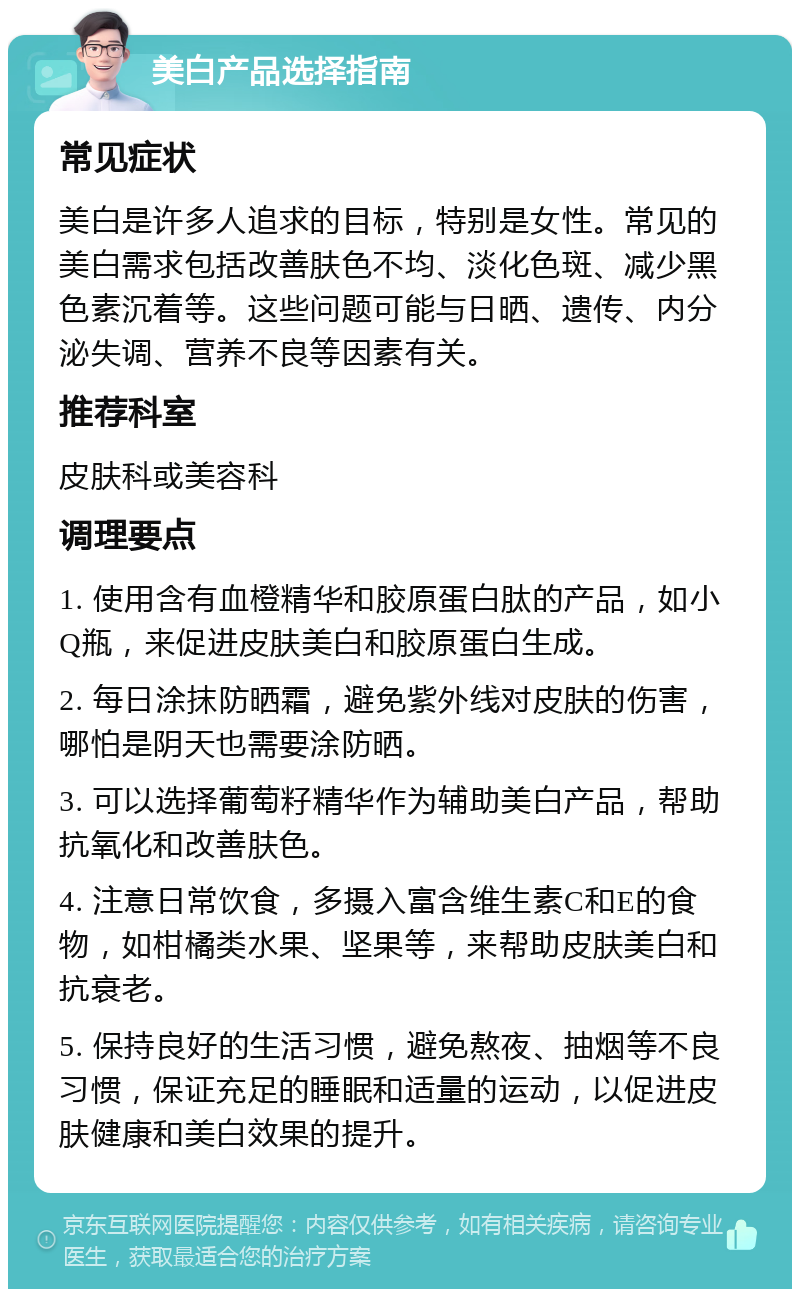 美白产品选择指南 常见症状 美白是许多人追求的目标，特别是女性。常见的美白需求包括改善肤色不均、淡化色斑、减少黑色素沉着等。这些问题可能与日晒、遗传、内分泌失调、营养不良等因素有关。 推荐科室 皮肤科或美容科 调理要点 1. 使用含有血橙精华和胶原蛋白肽的产品，如小Q瓶，来促进皮肤美白和胶原蛋白生成。 2. 每日涂抹防晒霜，避免紫外线对皮肤的伤害，哪怕是阴天也需要涂防晒。 3. 可以选择葡萄籽精华作为辅助美白产品，帮助抗氧化和改善肤色。 4. 注意日常饮食，多摄入富含维生素C和E的食物，如柑橘类水果、坚果等，来帮助皮肤美白和抗衰老。 5. 保持良好的生活习惯，避免熬夜、抽烟等不良习惯，保证充足的睡眠和适量的运动，以促进皮肤健康和美白效果的提升。