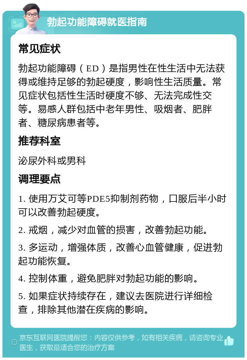 勃起功能障碍就医指南 常见症状 勃起功能障碍（ED）是指男性在性生活中无法获得或维持足够的勃起硬度，影响性生活质量。常见症状包括性生活时硬度不够、无法完成性交等。易感人群包括中老年男性、吸烟者、肥胖者、糖尿病患者等。 推荐科室 泌尿外科或男科 调理要点 1. 使用万艾可等PDE5抑制剂药物，口服后半小时可以改善勃起硬度。 2. 戒烟，减少对血管的损害，改善勃起功能。 3. 多运动，增强体质，改善心血管健康，促进勃起功能恢复。 4. 控制体重，避免肥胖对勃起功能的影响。 5. 如果症状持续存在，建议去医院进行详细检查，排除其他潜在疾病的影响。