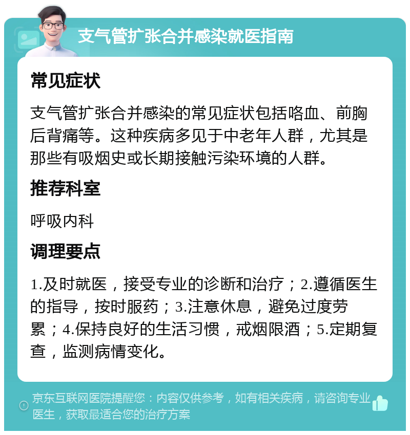 支气管扩张合并感染就医指南 常见症状 支气管扩张合并感染的常见症状包括咯血、前胸后背痛等。这种疾病多见于中老年人群，尤其是那些有吸烟史或长期接触污染环境的人群。 推荐科室 呼吸内科 调理要点 1.及时就医，接受专业的诊断和治疗；2.遵循医生的指导，按时服药；3.注意休息，避免过度劳累；4.保持良好的生活习惯，戒烟限酒；5.定期复查，监测病情变化。