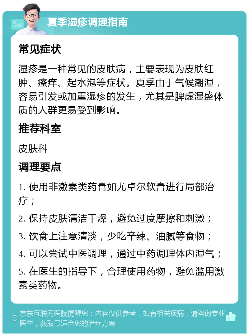 夏季湿疹调理指南 常见症状 湿疹是一种常见的皮肤病，主要表现为皮肤红肿、瘙痒、起水泡等症状。夏季由于气候潮湿，容易引发或加重湿疹的发生，尤其是脾虚湿盛体质的人群更易受到影响。 推荐科室 皮肤科 调理要点 1. 使用非激素类药膏如尤卓尔软膏进行局部治疗； 2. 保持皮肤清洁干燥，避免过度摩擦和刺激； 3. 饮食上注意清淡，少吃辛辣、油腻等食物； 4. 可以尝试中医调理，通过中药调理体内湿气； 5. 在医生的指导下，合理使用药物，避免滥用激素类药物。