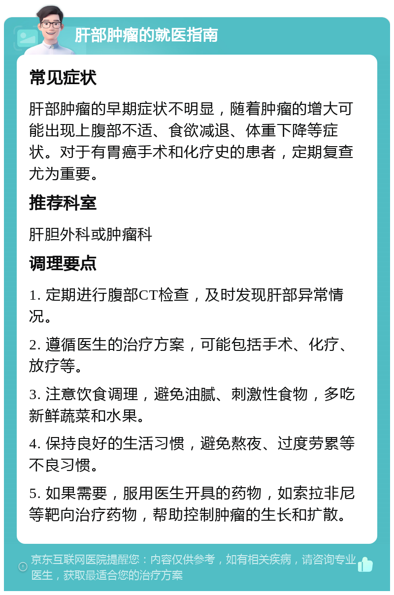 肝部肿瘤的就医指南 常见症状 肝部肿瘤的早期症状不明显，随着肿瘤的增大可能出现上腹部不适、食欲减退、体重下降等症状。对于有胃癌手术和化疗史的患者，定期复查尤为重要。 推荐科室 肝胆外科或肿瘤科 调理要点 1. 定期进行腹部CT检查，及时发现肝部异常情况。 2. 遵循医生的治疗方案，可能包括手术、化疗、放疗等。 3. 注意饮食调理，避免油腻、刺激性食物，多吃新鲜蔬菜和水果。 4. 保持良好的生活习惯，避免熬夜、过度劳累等不良习惯。 5. 如果需要，服用医生开具的药物，如索拉非尼等靶向治疗药物，帮助控制肿瘤的生长和扩散。