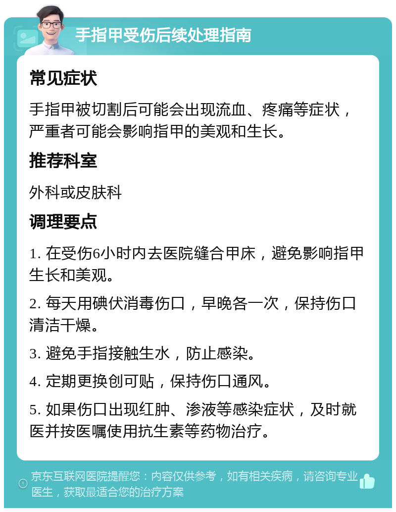 手指甲受伤后续处理指南 常见症状 手指甲被切割后可能会出现流血、疼痛等症状，严重者可能会影响指甲的美观和生长。 推荐科室 外科或皮肤科 调理要点 1. 在受伤6小时内去医院缝合甲床，避免影响指甲生长和美观。 2. 每天用碘伏消毒伤口，早晚各一次，保持伤口清洁干燥。 3. 避免手指接触生水，防止感染。 4. 定期更换创可贴，保持伤口通风。 5. 如果伤口出现红肿、渗液等感染症状，及时就医并按医嘱使用抗生素等药物治疗。