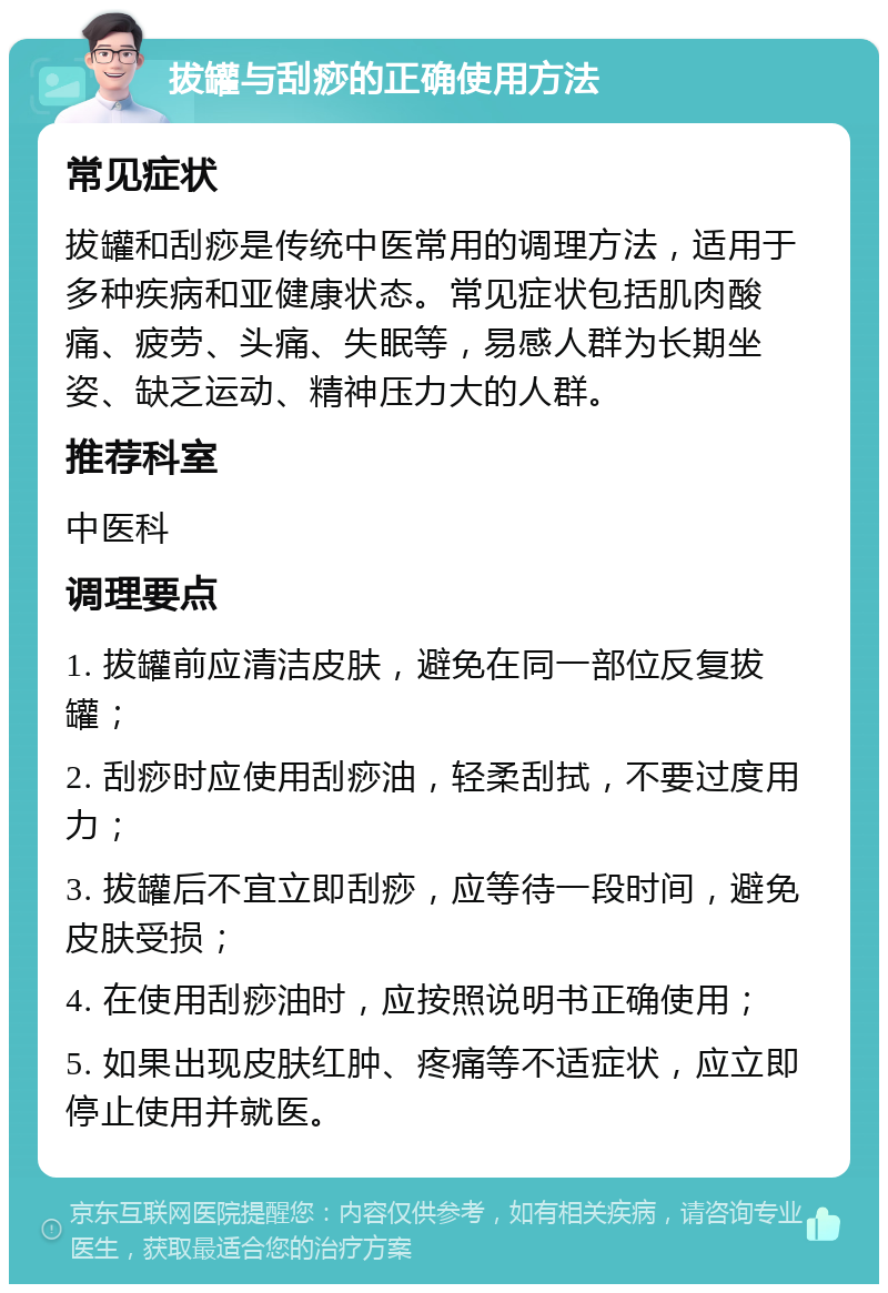 拔罐与刮痧的正确使用方法 常见症状 拔罐和刮痧是传统中医常用的调理方法，适用于多种疾病和亚健康状态。常见症状包括肌肉酸痛、疲劳、头痛、失眠等，易感人群为长期坐姿、缺乏运动、精神压力大的人群。 推荐科室 中医科 调理要点 1. 拔罐前应清洁皮肤，避免在同一部位反复拔罐； 2. 刮痧时应使用刮痧油，轻柔刮拭，不要过度用力； 3. 拔罐后不宜立即刮痧，应等待一段时间，避免皮肤受损； 4. 在使用刮痧油时，应按照说明书正确使用； 5. 如果出现皮肤红肿、疼痛等不适症状，应立即停止使用并就医。