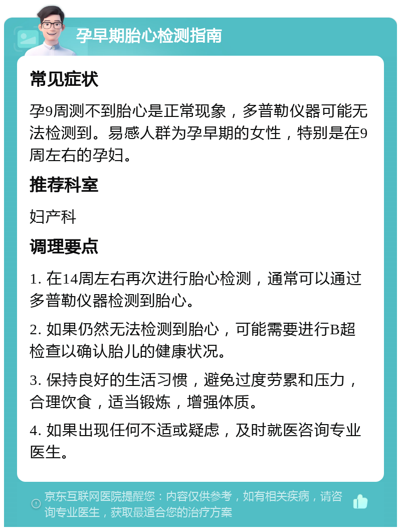 孕早期胎心检测指南 常见症状 孕9周测不到胎心是正常现象，多普勒仪器可能无法检测到。易感人群为孕早期的女性，特别是在9周左右的孕妇。 推荐科室 妇产科 调理要点 1. 在14周左右再次进行胎心检测，通常可以通过多普勒仪器检测到胎心。 2. 如果仍然无法检测到胎心，可能需要进行B超检查以确认胎儿的健康状况。 3. 保持良好的生活习惯，避免过度劳累和压力，合理饮食，适当锻炼，增强体质。 4. 如果出现任何不适或疑虑，及时就医咨询专业医生。