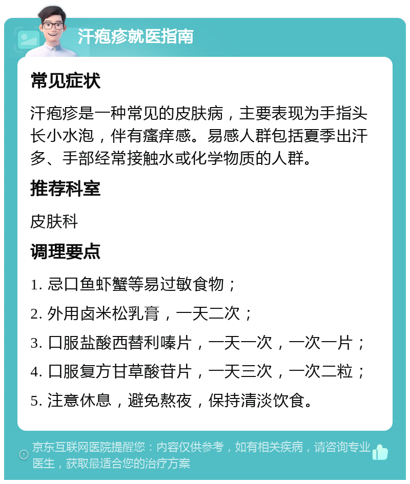 汗疱疹就医指南 常见症状 汗疱疹是一种常见的皮肤病，主要表现为手指头长小水泡，伴有瘙痒感。易感人群包括夏季出汗多、手部经常接触水或化学物质的人群。 推荐科室 皮肤科 调理要点 1. 忌口鱼虾蟹等易过敏食物； 2. 外用卤米松乳膏，一天二次； 3. 口服盐酸西替利嗪片，一天一次，一次一片； 4. 口服复方甘草酸苷片，一天三次，一次二粒； 5. 注意休息，避免熬夜，保持清淡饮食。