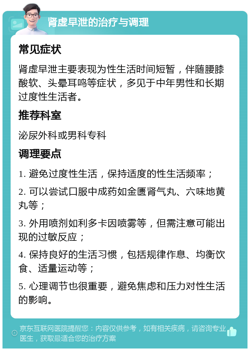 肾虚早泄的治疗与调理 常见症状 肾虚早泄主要表现为性生活时间短暂，伴随腰膝酸软、头晕耳鸣等症状，多见于中年男性和长期过度性生活者。 推荐科室 泌尿外科或男科专科 调理要点 1. 避免过度性生活，保持适度的性生活频率； 2. 可以尝试口服中成药如金匮肾气丸、六味地黄丸等； 3. 外用喷剂如利多卡因喷雾等，但需注意可能出现的过敏反应； 4. 保持良好的生活习惯，包括规律作息、均衡饮食、适量运动等； 5. 心理调节也很重要，避免焦虑和压力对性生活的影响。