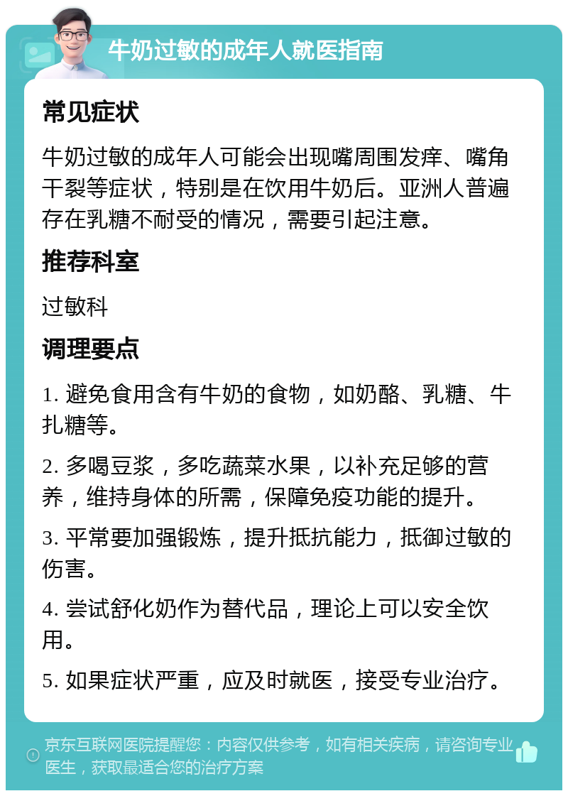 牛奶过敏的成年人就医指南 常见症状 牛奶过敏的成年人可能会出现嘴周围发痒、嘴角干裂等症状，特别是在饮用牛奶后。亚洲人普遍存在乳糖不耐受的情况，需要引起注意。 推荐科室 过敏科 调理要点 1. 避免食用含有牛奶的食物，如奶酪、乳糖、牛扎糖等。 2. 多喝豆浆，多吃蔬菜水果，以补充足够的营养，维持身体的所需，保障免疫功能的提升。 3. 平常要加强锻炼，提升抵抗能力，抵御过敏的伤害。 4. 尝试舒化奶作为替代品，理论上可以安全饮用。 5. 如果症状严重，应及时就医，接受专业治疗。