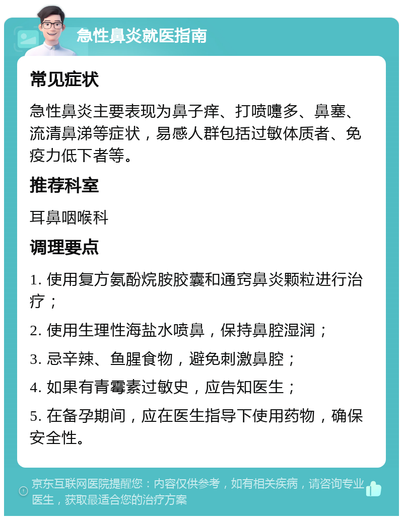 急性鼻炎就医指南 常见症状 急性鼻炎主要表现为鼻子痒、打喷嚏多、鼻塞、流清鼻涕等症状，易感人群包括过敏体质者、免疫力低下者等。 推荐科室 耳鼻咽喉科 调理要点 1. 使用复方氨酚烷胺胶囊和通窍鼻炎颗粒进行治疗； 2. 使用生理性海盐水喷鼻，保持鼻腔湿润； 3. 忌辛辣、鱼腥食物，避免刺激鼻腔； 4. 如果有青霉素过敏史，应告知医生； 5. 在备孕期间，应在医生指导下使用药物，确保安全性。