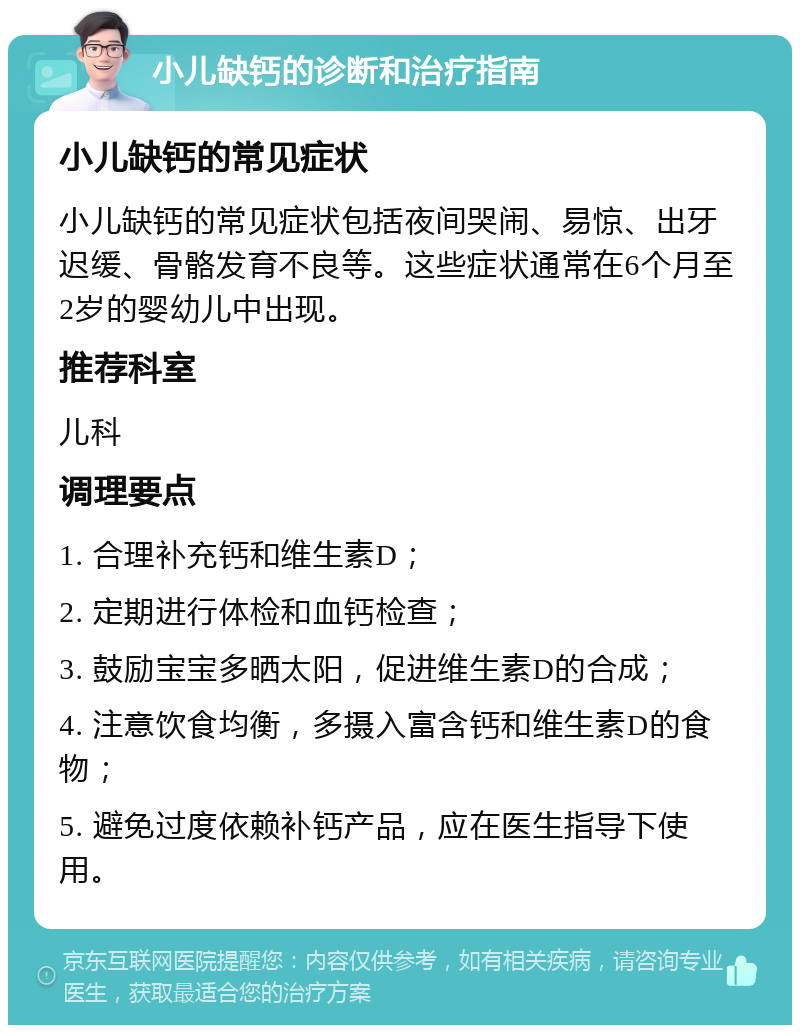 小儿缺钙的诊断和治疗指南 小儿缺钙的常见症状 小儿缺钙的常见症状包括夜间哭闹、易惊、出牙迟缓、骨骼发育不良等。这些症状通常在6个月至2岁的婴幼儿中出现。 推荐科室 儿科 调理要点 1. 合理补充钙和维生素D； 2. 定期进行体检和血钙检查； 3. 鼓励宝宝多晒太阳，促进维生素D的合成； 4. 注意饮食均衡，多摄入富含钙和维生素D的食物； 5. 避免过度依赖补钙产品，应在医生指导下使用。